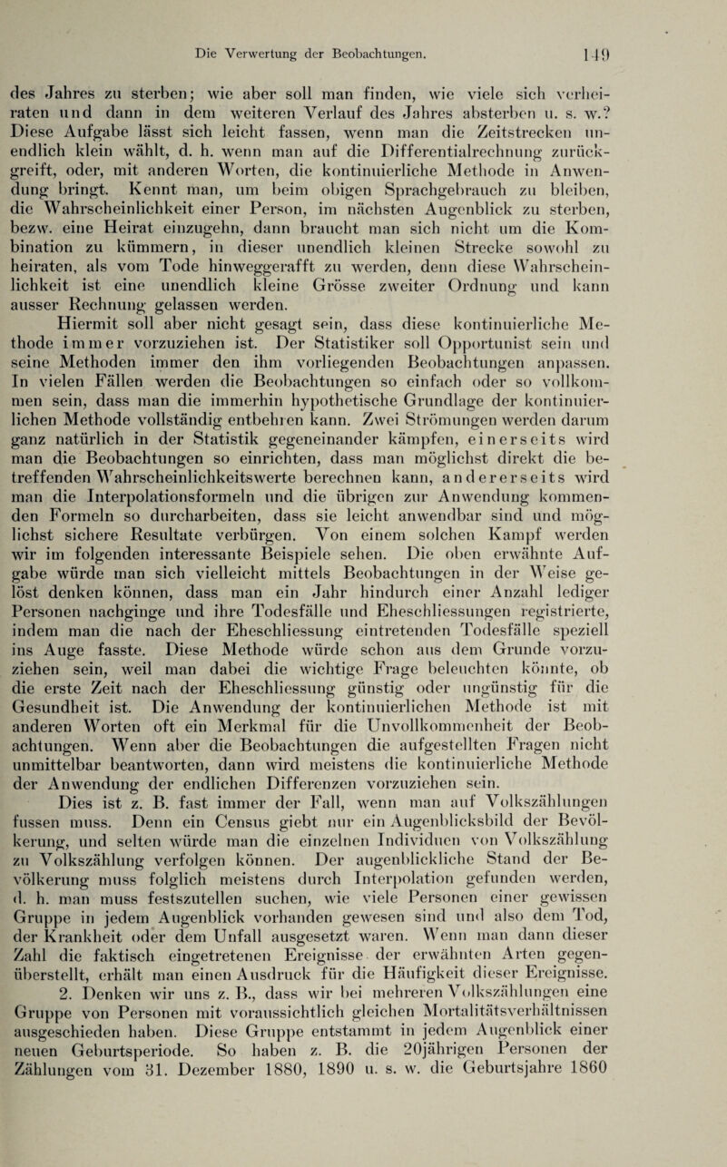 des Jahres zu sterben; wie aber soll man finden, wie viele sich verhei¬ raten und dann in dem weiteren Verlauf des Jahres absterben u. s. w.? Diese Aufgabe lässt sich leicht fassen, wenn man die Zeitstrecken un¬ endlich klein wählt, d. h. wenn man auf die Differentialrechnung zurück¬ greift, oder, mit anderen Worten, die kontinuierliche Methode in Anwen¬ dung bringt. Kennt man, um beim obigen Sprachgebrauch zu bleiben, die Wahrscheinlichkeit einer Person, im nächsten Augenblick zu sterben, bezw. eine Heirat einzugehn, dann braucht man sich nicht um die Kom¬ bination zu kümmern, in dieser unendlich kleinen Strecke sowohl zu heiraten, als vom Tode hinweggerafft zu werden, denn diese Wahrschein¬ lichkeit ist eine unendlich kleine Grösse zweiter Ordnung und kann ausser Rechnung gelassen werden. Hiermit soll aber nicht gesagt sein, dass diese kontinuierliche Me¬ thode immer vorzuziehen ist. Der Statistiker soll Opportunist sein und seine Methoden immer den ihm vorliegenden Beobachtungen anpassen. In vielen Fällen werden die Beobachtungen so einfach oder so vollkom¬ men sein, dass man die immerhin hypothetische Grundlage der kontinuier¬ lichen Methode vollständig entbehren kann. Zwei Strömungen werden darum ganz natürlich in der Statistik gegeneinander kämpfen, einerseits wird man die Beobachtungen so einrichten, dass man möglichst direkt die be¬ treffenden Wahrscheinlichkeitswerte berechnen kann, andererseits wird man die Interpolationsformeln und die übrigen zur Anwendung kommen¬ den Formeln so durcharbeiten, dass sie leicht anwendbar sind und mög¬ lichst sichere Resultate verbürgen. Von einem solchen Kampf werden wir im folgenden interessante Beispiele sehen. Die oben erwähnte Auf¬ gabe würde man sich vielleicht mittels Beobachtungen in der Weise ge¬ löst denken können, dass man ein Jahr hindurch einer Anzahl lediger Personen nachginge und ihre Todesfälle und Eheschliessungen registrierte, indem man die nach der Eheschliessung eintretenden Todesfälle speziell ins Auge fasste. Diese Methode würde schon aus dem Grunde vorzu¬ ziehen sein, weil man dabei die wichtige Frage beleuchten könnte, ob die erste Zeit nach der Eheschliessung günstig oder ungünstig für die Gesundheit ist. Die Anwendung der kontinuierlichen Methode ist mit anderen Worten oft ein Merkmal für die Unvollkommenheit der Beob¬ achtungen. Wenn aber die Beobachtungen die aufgestellten Fragen nicht unmittelbar beantworten, dann wird meistens die kontinuierliche Methode der Anwendung der endlichen Differenzen vorzuziehen sein. Dies ist z. B. fast immer der Fall, wenn man auf Volkszählungen fussen muss. Denn ein Census giebt nur ein Augenblicksbild der Bevöl¬ kerung, und selten würde man die einzelnen Individuen von Volkszählung zu Volkszählung verfolgen können. Der augenblickliche Stand der Be¬ völkerung muss folglich meistens durch Interpolation gefunden werden, d. h. man muss festszutellen suchen, wie viele Personen einer gewissen Gruppe in jedem Augenblick vorhanden gewesen sind und also dem Tod, der Krankheit oder dem Unfall ausgesetzt waren. Wenn man dann dieser Zahl die faktisch eingetretenen Ereignisse der erwähnten Arten gegen¬ überstellt, erhält man einen Ausdruck für die Häufigkeit dieser Ereignisse. 2. Denken wir uns z. B., dass wir bei mehreren Volkszählungen eine Gruppe von Personen mit voraussichtlich gleichen Mortalitätsverhältnissen ausgeschieden haben. Diese Gruppe entstammt in jedem Augenblick einer neuen Geburtsperiode. So haben z. B. die 20jährigen Personen der Zählungen vom 31. Dezember 1880, 1890 u. s. w. die Geburtsjahre 1860