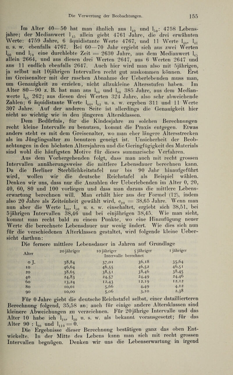 Im Alter 40—50 hat man ähnlich aus 140 und l5o: 4758 Lebens¬ jahre; der Medianwert 145 allein giebt 4761 Jahre, die drei erwähnten Werte: 4759 Jahre, 6 äquidistante Werte 4767, und 11 Werte 140, 141 u. s. w. ebenfalls 4767. Bei 60—70 Jahr ergiebt sich aus zwei Werten 160 und 170 eine durchlebte Zeit — 2680 Jahre, aus dem Medianwert 135 allein 2664, und aus diesen drei Werten 2647, aus 6 Werten 2647 und aus 11 endlich ebenfalls 2647. Auch hier wird man also mit 5jährigen, ja selbst mit 10jährigen Intervallen recht gut auskommen können. Erst im Greisenalter mit der raschen Abnahme der Ueberlebenden muss man, um Genauigkeit zu erzielen, nicht allzukleine Altersstufen haben. Im Alter 80—90 z. B. hat man aus 180 und 190 3 8 5 Jahre, aus dem Median¬ werte 185 2 6 2; aus diesen drei Werten 324 Jahre, also sehr abweichende Zahlen; 6 äquidistante Werte 180, 182 u. s. w. ergeben 311 und 11 Werte 307 Jahre. Auf der anderen Seite ist allerdings die Genauigkeit hier nicht so wichtig wie in den jüngeren Altersklassen. Dem Bedürfnis, für die Kindesjahre zu solchen Berechnungen recht kleine Intervalle zu benutzen, kommt die Praxis entgegen. Etwas anders steht es mit dem Greisenalter, wo man eher längere Altersstrecken als im Jünglingsalter zu benutzen geneigt ist. Unsicherheit der Beob¬ achtungen in den höchsten Altersjahren und die Geringfügigkeit des Materials sind wohl die häufigsten Motive für dieses summarische Verfahren. Aus dem Vorhergehenden folgt, dass man auch mit recht grossen Intervallen annäherungsweise die mittlere Lebensdauer berechnen kann. Da die Berliner Sterblichkeitstafel nur bis 90 Jahr hinaufgeführt wird, wollen wir die deutsche Reichstafel als Beispiel wählen. Denken wir uns, dass nur die Anzahlen der Ueberlebenden im Alter 0, 20, 40, 60, 80 und 100 vorliegen und dass man daraus die mittlere Lebens¬ erwartung berechnen will. Man erhält hier aus der Formel (12), indem also 20 Jahre als Zeiteinheit gewählt wird, e20 = 38,65 Jahre. Wenn man nun aber die Werte 130, 150 u. s. w. einschaltet, ergiebt sich 38,51, bei 5jährigen Intervallen 38,46 und bei einjährigen 38,45. Wie man sieht, kommt man recht bald zu einem Punkte, wo eine Hinzufügung neuer Werte die berechnete Lebensdauer nur wenig ändert. Wie dies sich nun für die verschiedenen Alterklassen gestaltet, wird folgende kleine Ueber- sicht darthun: Die fernere mittlere Lebensdauer in Jahren auf Grundlage Alter 20 jähriger 10 jähriger Intervalle 5 jähriger berechnet 1 jähriger oj. 38,84 37,oi 36,18 35,64 IO 46,64 46,55 46,52 46,51 20 38,65 38,51 38,46 38,45 40 24183 24,57 24,49 24,46 60 13.24 12,43 12,19 12,12 80 10,01 5,66 4,49 4,12 90 10,00 5,06 3,10 2,38 Für 0 Jahre giebt die deutsche Reichstafel selbst, einer dataillierteren Berechnung folgend, 35,58 an; auch für einige andere Altersklassen sind kleinere Abweichungen zu verzeichnen. Für 20jährige Intervalle und das Alter 10 habe ich 11(), 130 u. s. w. als bekannt vorausgesetzt; für das Alter 90 : 190 und 1110 = 0. Die Ergebnisse dieser Berechnung bestätigen ganz das oben Ent¬ wickelte. ln der Mitte des Lebens kann man sich mit recht grossen Intervallen begnügen. Denken wir uns die Lebenserwartung in irgend