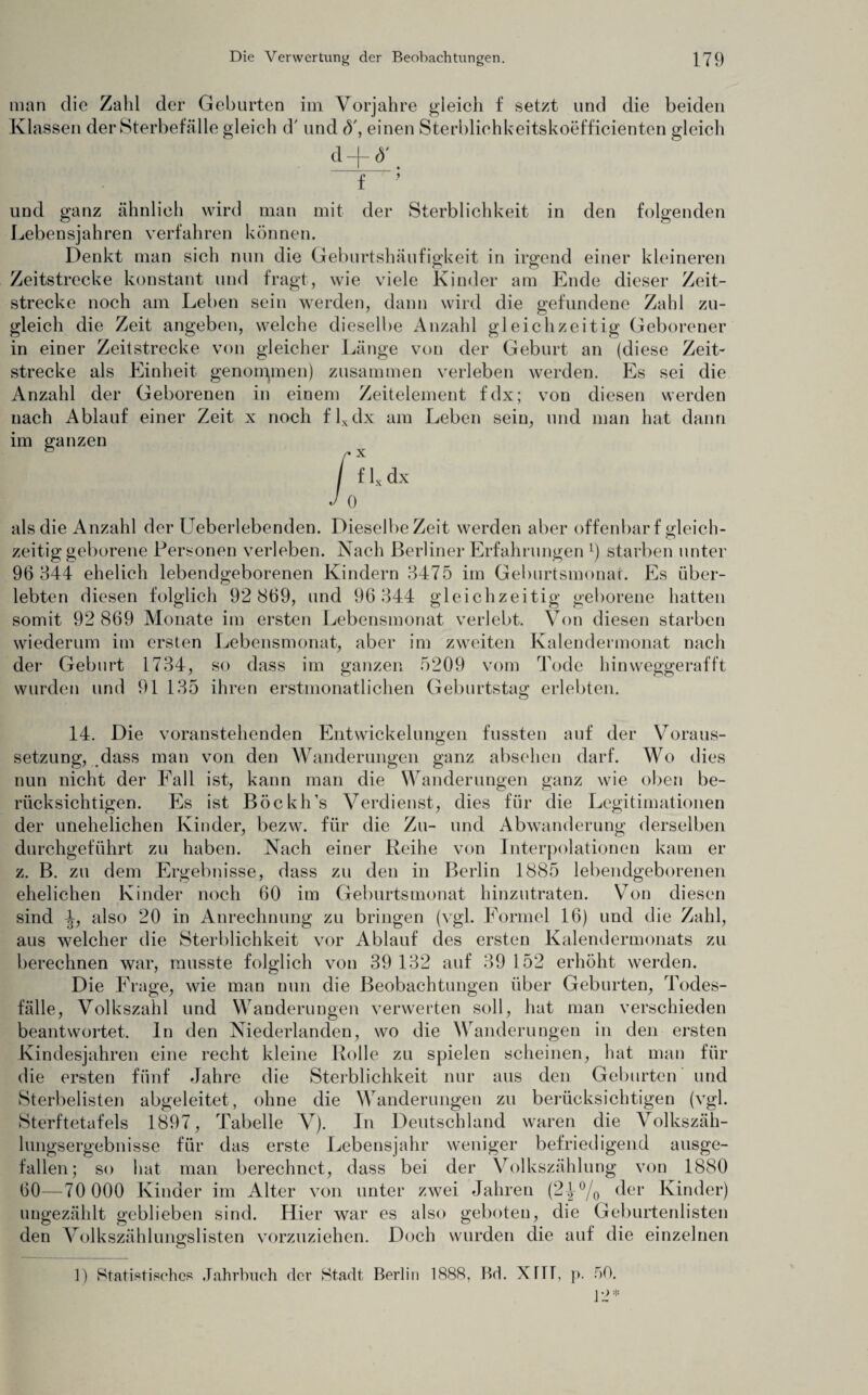 man die Zahl der Geburten im Vorjahre gleich f setzt und die beiden Klassen der Sterbefälle gleich d' und d', einen Sterbliohkeitskoefficienten gleich d-M' f ’ der Sterblichkeit in den folgenden und ganz ähnlich wird man mit Lebensjahren verfahren können. Denkt man sich nun die Geburtshäufigkeit in irgend einer kleineren Zeitstrecke konstant und fragt, wie viele Kinder am Ende dieser Zeit¬ strecke noch am Leben sein werden, dann wird die gefundene Zahl zu¬ gleich die Zeit angeben, welche dieselbe Anzahl gleichzeitig Geborener in einer Zeitstrecke von gleicher Länge von der Geburt an (diese Zeit¬ strecke als Einheit genommen) zusammen verleben werden. Es sei die Anzahl der Geborenen in einem Zeitelement fdx; von diesen werden nach Ablauf einer Zeit x noch flxdx am Leben sein, und man hat dann im ganzen als die Anzahl der Ueberlebenden. Dieselbe Zeit werden aber offenbar f gleich¬ zeitig geborene Personen verleben. Nach Berliner Erfahrungen l) starben unter 96 344 ehelich lebendgeborenen Kindern 3475 im Geburtsmonat. Es über¬ lebten diesen folglich 92 869, und 96 344 gleichzeitig geborene hatten somit 92 869 Monate im ersten Lebensmonat verlebt. Von diesen starben wiederum im ersten Lebensmonat, aber im zweiten Kalendermonat nach der Geburt 1734, so dass im ganzen 5209 vom Tode hinweggerafft wurden und 91 135 ihren erstmonatlichen Geburtstag erlebten. 14. Die voranstehenden Entwickelungen fussten auf der Voraus¬ setzung, dass man von den Wanderungen ganz absehen darf. Wo dies nun nicht der Fall ist, kann man die Wanderungen ganz wie oben be¬ rücksichtigen. Es ist Böckh’s Verdienst, dies für die Legitimationen der unehelichen Kinder, bezw. für die Zu- und Abwanderung derselben durchgeführt zu haben. Nach einer Reihe von Interpolationen kam er z. B. zu dem Ergebnisse, dass zu den in Berlin 1885 lebendgeborenen ehelichen Kinder noch 60 im Geburtsmonat hinzutraten. Von diesen sind also 20 in Anrechnung zu bringen (vgl. Formel 16) und die Zahl, aus welcher die Sterblichkeit vor Ablauf des ersten Kalendermonats zu berechnen war, musste folglich von 39 132 auf 39 152 erhöht werden. Die Frage, wie man nun die Beobachtungen über Geburten, Todes¬ fälle, Volkszahl und Wanderungen verwerten soll, hat man verschieden beantwortet. In den Niederlanden, wo die Wanderungen in den ersten Kindesjahren eine recht kleine Rolle zu spielen scheinen, hat man für die ersten fünf Jahre die Sterblichkeit nur aus den Geburten und Sterbelisten abgeleitet, ohne die Wanderungen zu berücksichtigen (vgl. Sterftetafels 1897, Tabelle V). In Deutschland waren die Volkszäh¬ lungsergebnisse für das erste Lebensjahr weniger befriedigend ausge¬ fallen; so hat man berechnet, dass bei der Volkszählung von 1880 60—70 000 Kinder im Alter von unter zwei Jahren (2^°/0 der Kinder) ungezählt geblieben sind. Hier war es also geboten, die Geburtenlisten den Volkszählungslisten vorzuziehen. Doch wurden die auf die einzelnen 1) Statistisches Jahrbuch der Stadt Berlin 1888, Bd. XHT, p. 50. 12*