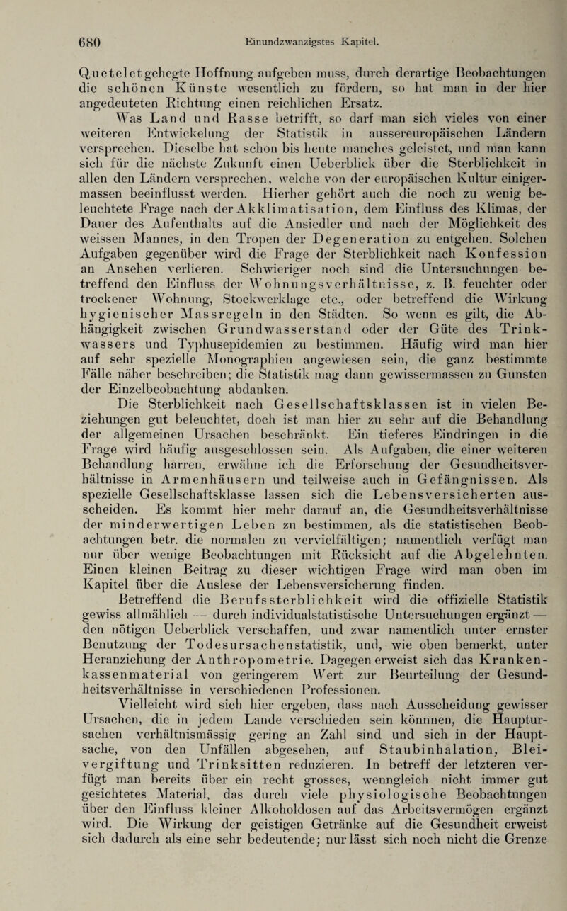 Qu et eiet gehegte Hoffnung aufgeben muss, durch derartige Beobachtungen die schönen Künste wesentlich zu fördern, so hat man in der hier angedeuteten Richtung einen reichlichen Ersatz. Was Land und Rasse betrifft, so darf man sich vieles von einer weiteren Entwickelung der Statistik in aussereuropäischen Ländern versprechen. Dieselbe hat schon bis heute manches geleistet, und man kann sich für die nächste Zukunft einen Ueberblick über die Sterblichkeit in allen den Ländern versprechen, welche von der europäischen Kultur einiger- massen beeinflusst werden. Hierher gehört auch die noch zu wenig be¬ leuchtete Frage nach der Akklimatisation, dem Einfluss des Klimas, der Dauer des Aufenthalts auf die Ansiedler und nach der Möglichkeit des weissen Mannes, in den Tropen der Degeneration zu entgehen. Solchen Aufgaben gegenüber wird die Frage der Sterblichkeit nach Konfession an Ansehen verlieren. Schwieriger noch sind die Untersuchungen be¬ treffend den Einfluss der WohnungsVerhältnisse, z. B. feuchter oder trockener Wohnung, Stockwerklage etc., oder betreffend die Wirkung hygienischer Massregeln in den Städten. So wenn es gilt, die Ab¬ hängigkeit zwischen Grund wasserstand oder der Güte des Trink- wassers und Typhusepidemien zu bestimmen. Häufig wird man hier auf sehr spezielle Monographien angewiesen sein, die ganz bestimmte Fälle näher beschreiben; die Statistik mag dann gewissermassen zu Gunsten der Einzelbeobachtung abdanken. Die Sterblichkeit nach Gesellschaftsklassen ist in vielen Be¬ ziehungen gut beleuchtet, doch ist man hier zu sehr auf die Behandlung der allgemeinen Ursachen beschränkt. Ein tieferes Eindringen in die Frage wird häufig ausgeschlossen sein. Als Aufgaben, die einer weiteren Behandlung harren, erwähne ich die Erforschung der Gesundheitsver¬ hältnisse in Armenhäusern und teilweise auch in Gefängnissen. Als spezielle Gesellschaftsklasse lassen sich die Lebensversicherten aus- scheiden. Es kommt hier mehr darauf an, die Gesundheitsverhältnisse der minderwertigen Leben zu bestimmen, als die statistischen Beob¬ achtungen betr. die normalen zu vervielfältigen; namentlich verfügt man nur über wenige Beobachtungen mit Rücksicht auf die Abgelehnten. Einen kleinen Beitrag zu dieser wichtigen Frage wird man oben im Kapitel über die Auslese der Lebensversicherung finden. Betreffend die BerufsSterblichkeit wird die offizielle Statistik gewiss allmählich -— durch individualstatistische Untersuchungen ergänzt — den nötigen Ueberblick verschaffen, und zwar namentlich unter ernster Benutzung der Todesursachenstatistik, und, wie oben bemerkt, unter Heranziehung der Anthropometrie. Dagegen erweist sich das Kranken¬ kassenmaterial von geringerem Wert zur Beurteilung der Gesund¬ heitsverhältnisse in verschiedenen Professionen. Vielleicht wird sich hier ergeben, dass nach Ausscheidung gewisser Ursachen, die in jedem Lande verschieden sein könnnen, die Hauptur¬ sachen verhältnismässig gering an Zahl sind und sich in der Haupt¬ sache, von den Unfällen abgesehen, auf Staubinhalation, Blei¬ vergiftung und Trinksitten reduzieren. In betreff der letzteren ver¬ fügt man bereits über ein recht grosses, wenngleich nicht immer gut gesichtetes Material, das durch viele physiologische Beobachtungen über den Einfluss kleiner Alkoholdosen auf das Arbeitsvermögen ergänzt wird. Die Wirkung der geistigen Getränke auf die Gesundheit erweist sich dadurch als eine sehr bedeutende; nur lässt sich noch nicht die Grenze