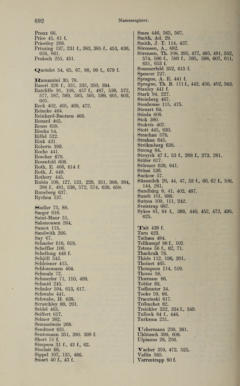 Preux 66. Price 45, 61 f. Priestley 268. Prinzing 137, 231 f., 383, 385 f., 453, 636, 656, 661. Proksch 255, 451. Quetelet 54, 65, 67, 88, 99 f., 679 f. Ramazzini 30, 78. Raseri 326 f., 331, 335, 350, 394. Ratcliffe 91, 108, 457 f., 487, 538, 572, 577, 587, 589, 593, 595, 599, 601, 603, 605. Reck 402, 405, 469, 472. Reineke 464. Reinhard-Bautzen 468. Renard 465. Reuss 639. Riecke 54. Riffel 522. Rink 431. Roberts 399. Roche 441. Roscher 678. Rosen feld 608. Roth, E. 466, 614 f. Roth, J. 649. Rothery 445. Rubin 108, 127, 133, 229, 351, 366, 394, 396 f.. 481, 538, 572, 574, 638, 658. Runeberg 637. Rychna 137. Sadler 75, 88. Saeger 616. Saint-Maur 51. Salomonsen 264. Samot 115. Sandwith 266. Say 67. Schaeler 616, 618. Scheffler .106. Schellong 448 f. Schjöll 543. Schleisner 415. Schlossmann 404. Schmalz 72. Schmerler 71, 110, 499. Schmid 245. Schüler 594, 613, 617. Schwabe 441. Schwabe, H. 638. Scratchley 89, 201. Seidel 463. Seiffert 617. Selm er 382. Semmelweis 268. Sendtner 631. Seutemann 351, 390. 399 f. Short 51 f. Simpson 31 f., 43 f., 62. Sinclair 66. Sippel 107, 135, 486. Smart 40 f., 43 f. Smee 446, 565, 567. Smith, Ad. 29. Smith, J. T. 114, 437. Sörensen, A., 682. Sörensen, Th. 108, 395, 477, 485, 491, 552, 574, 586 f., 589 f., 595, 598, 607, 611, 631, 653 f. Sommerfeld 352, 615 f. Spencer 227. Sprague, A. E. 441 f. Sprague, Th. B. lllf., 442, 450, 452, 563. Stanley 441 f. Stark 94, 227. Steinberg 467. Stenhouse 115, 475. Steuart 64. Stieda 608. Stok 380. Stokvis 407. Stott 445, 630. Strachau 578. Strahan 645. Ströhmberg 638. . Strong 84. Struyck 47 f., 53 f., 268 f., 273, 281. Stiller 617. Stürmer 639, 641. Stüssi 536. Suckow 57. Süssmilch 29, 44, 47, 53 f., 60, 62 f., 106, 144, 281. Sundbärg 8, 41, 402, 487. Sundt 101, 686. Sutton 109, 111, 242. Sveistrup 687. Sykes 81, 84 1, 389, 440, 452, 472, 490, 625. Tait 438 f. Tarn 423. Tatham 484. Teilkampf 96 f., 102. Tetens 56 f., 62, 71. Thackrah 78. Thiele 112, 196, 201. Thoinet 465. Thompson 114, 519. Thoms 58. Thurnam 86. Tobler 83. Todhunter 34. Tooke 59, 86. Traczinski 617. Tr6buchet 82. Treichler 332, 3341, 349. Tullock 84 1, 446. Turksma 231. Uchermann 239, 381. Uhlitzsch 399, 608. Ulpianus 28, 256. Bacher 359, 472, 525. Vallin 565. Varren trapp 80 f.
