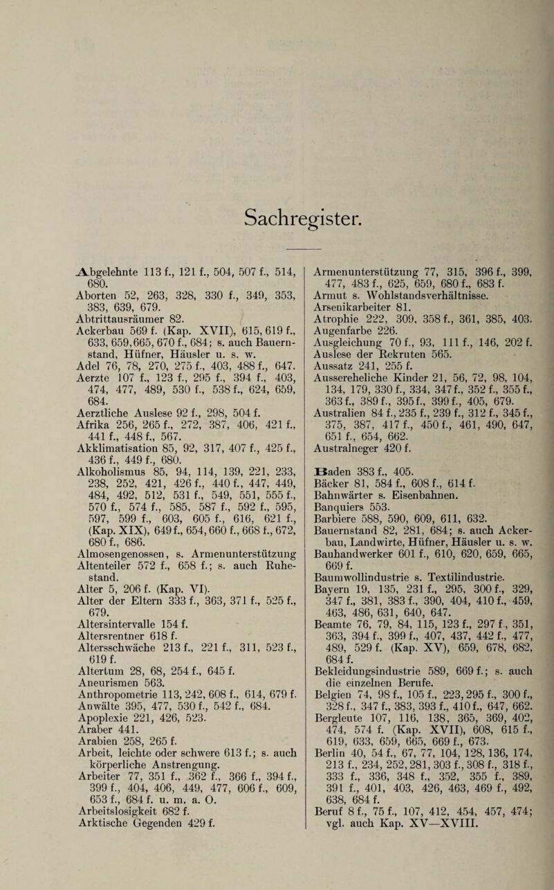 ALbgelehnte 113 f., 121 f., 504, 5071, 514, 680. Aborten 52, 263, 328, 330 1, 349, 353, 383, 639, 679. Abtrittausräumer 82. Ackerbau 569 f. (Kap. XVII), 615, 619 1, 633, 659,665, 670 1, 684; s. auch Bauern¬ stand, Hüfner, Häusler u. s. w. Adel 76, 78, 270, 2751, 403, 4881, 647. Aerzte 107 1, 123 1, 295 1, 394 1, 403, 474, 477, 489, 530 1, 5381, 624, 659, 684. Aerztliche Auslese 92 1, 298, 504 f. Afrika 256, 2651, 272, 387, 406, 421 1, 441 1 448 1, 567. Akklimatisation 85, 92, 317, 407 1, 425 1, 4361, 4491, 680. Alkoholismus 85, 94, 114, 139, 221, 233, 238, 252, 421, 4261, 4401, 447, 449, 484, 492, 512, 531 1, 549, 551, 5551, 570 1, 574 1, 585, 587 1, 592 1, 595, 597, 599 1, 603, 605 1, 616, 621 1, (Kap. XIX), 6491, 654,660 1, 6681, 672, 6801, 686. Almosengenossen, s. Armenunterstützung Altenteiler 572 1, 658 1; s. auch Ruhe¬ stand. Alter 5, 206 f. (Kap. VI). Alter der Eltern 333 f-, 363, 371 1, 525 1, 679. Altersintervalle 154 1 Altersrentner 618 1 Altersschwäche 2131, 221 1, 311, 523 1, 619 1 Altertum 28, 68, 2541, 645 1 Anthropometrie 113, 242, 608 1, 614, 679 f. Anwälte 395, 477, 530 1, 542 1, 684. Apoplexie 221, 426, 523. Araber 441. Arabien 258, 265 1 Arbeit, leichte oder schwere 6131; s. auch körperliche Anstrengung. Arbeiter 77, 351 1, 362 1, 366 1, 394 1, 399 1, 404, 406, 449, 477, 6061, 609, 653 1, 684 1 u. m. a. O. Arbeitslosigkeit 682 f. Arktische Gegenden 429 1 Armenunterstützung 77, 315, 3961, 399, 477, 4831, 625, 659, 6801, 683 1 Armut s. Wohlstandsverhältnisse. Arsenikarbeiter 81. Atrophie 222, 309, 3581, 361, 385, 403. Augenfarbe 226. Ausgleichung 701, 93, lllf., 146, 202 1 Auslese der Rekruten 565. Aussatz 241, 255 1 Aussereheliche Kinder 21, 56, 72, 98, 104, 134, 179, 3301, 334, 3471, 3521, 3551, 3631, 3891, 3951, 3991, 405, 679. Australien 84 1, 235 1, 239 1, 312 1, 3451, 375, 387, 4171, 4501, 461, 490, 647, 651 1, 654, 662. Australneger 420 f. Baden 383 1, 405. Bäcker 81, 5841, 6081, 6141 Bahnwärter s. Eisenbahnen. Banquiers 553. Barbiere 588, 590, 609, 611, 632. Bauernstand 82, 281, 684; s. auch Acker¬ bau, Landwirte, Hüfner, Häusler u. s. w. Bauhandvverker 601 1, 610, 620, 659, 665, 669 1 Baum Wollindustrie s. Textilindustrie. Bayern 19, 135, 231 1, 295, 3001, 329, 347 1, 381, 3831, 390, 404, 4101, 459, 463, 486, 631, 640, 647. Beamte 76, 79, 84, 115, 1231, 297 1, 351, 363, 394 1, 399 1, 407, 437, 442 1, 477, 489, 5291 (Kap. XV), 659, 678, 682, 6841 Bekleidungsindustrie 589, 6691; s. auch die einzelnen Berufe. Belgien 74, 981, 1051, 223,2951, 3001, 3281, 347 1, 383, 393 1, 4101, 647, 662. Bergleute 107, 116, 138, 365, 369, 402, 474, 574 1 (Kap. XVII), 608, 615 1, 619, 633, 659, 665, 669 1, 673. Berlin 40, 541, 67, 77, 104, 128,136, 174, 213 1, 234, 252, 281, 303 1, 308 1, 3181, 333 1, 336, 348 1, 352, 355 1, 389, 391 1, 401, 403, 426, 463, 469 1, 492, 638, 6841 Beruf 81, 751, 107, 412, 454, 457, 474; vgl. auch Kap. XV—XVIII.