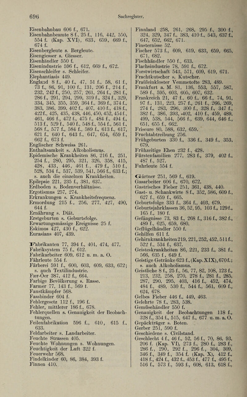 Eisenbahnbau 606 f., 671. Eisenbahnbeamte 8 f., 25 f., 116, 442, 550, 554 f. (Kap. XVI), 633, 659, 669 f., 674 f. Eisenbergleute s. Bergleute. Eisengiesser s. Giesser. Eisenhändler 550 f. Eisenindustrie 596 f., 612, 669 f., 672. Eisenschleifer s. Schleifer. Elephantiasis 449. England 8 f., 40 f., 47, 51 f., 58, 61 f., 73 f., 86, 91, 100 f., 131, 206 f., 214 f., 232, 242 f., 250, 257, 261, 264 f., 281 f., 2861, 291, 294, 299, 319 1, 3241, 329, 334, 345, 355, 359, 364 1, 369 1, 374 1, 383, 386, 399, 402 1, 407, 410 1, 418 1, 4221, 425, 435, 438, 446, 450, 452, 4541, 461, 466 1, 472 1, 475 1, 484 1, 494 1, 5131, 5291, 5401, 5481, 5541, 561 1, 568 1, 577 1, 584 1, 589 1, 613 1, 617, 621 1, 640 1, 643 1, 647, 654, 659 1, 662 1, 673 1 Englischer Schweiss 261. Enthaltsamkeit s. Alkoholismus. Epidemische Krankheiten 86, 216 1, 251, 254 1, 280, 295, 321, 326, 358, 415, 428, 433, 446, 461 1, 479 1, 510 1, 528, 534 1, 537, 539, 541, 5661, 6331; s. auch die einzelnen Krankheiten. Epilepsie 221, 235 1, 381, 637. Erdboden s. Bodenverhältnisse. Ergotismus 257, 274. Erkrankungen s. Krankheitsfrequenz. Ermordung 215 1, 256, 277, 427, 490, 644 f. Ernährung s. Diät. Erstgeburten s. Geburtsfolge. Erwartungsmässige Ereignisse 25 1 Eskimos 427, 430 1, 622. Eurasians 407, 439. Fabrikanten 77, 394 1, 401, 474, 477. Fabriksystem 75 1, 612. Fabrikarbeiter 609, 63 2 u. m. a. O. Fährleute 554 f. Färberei 591 1, 600, 603, 609, 633, 672; s. auch Textilindustrie. Fser-Öer 387, 412 1, 664. Farbige Bevölkerung s. Basse. Farmer 77, 143 1, 569 1 Faustkämpfer 568. Fassbinder 604 1 Fehlergesetz 112 1, 196 1 Fehler, mittlerer 1861, 678. Fehlerquellen s. Genauigkeit der Beobach¬ tungen. Feilenfabrikation 596 1, 610, 615 1, ^ 633. Feldarbeiter s. Landarbeiter. Feuchte Strassen 405. Feuchte Wohnungen s. Wohnungen. Feuchtigkeit der Luft 322 f. Feuerwehr 568. Findelkinder 60, 86, 384, 393 f. Finnen 410. Finnland 258, 261, 268, 295 1, 300 1, 324, 329, 347 1, 383, 410 1, 543, 637 1, 647, 652, 662, 671. Finsternisse 52. Fischer 573 1, 609, 619, 633, 659, 665, 671, 682. Fischhändler 550 1, 633. Flachsindustrie 78, 591 1, 672. Forstwirtschaft 543, 571, 609, 619, 671. Frachtkutscher s. Kutscher. Fraüleinkloster Vemmetofte 283, 489. Frankfurt a. M. 81, 136, 553, 557, 587, 589 1, 595, 603, 605, 607, 632. Frankreich 21, 47 1, 60 1, 66 1, 74, 91, 97 1, 131, 223, 257 f., 261 f., 266, 269, 274 f., 283, 296, 300 f., 328 f., 347 f., 382 f., 386, 393, <402, 410 f., 459, 489, 499, 538, 544, 566 f., 639, 644, 646 f., 651, 655 f., 662. Friseure 80, 588, 632, 659. Fruchtabtreibung 256. Frühgeburten 330 f., 336 f., 349 f., 353, 679. Frühzeitige Ehen 232 f., 428. Fürstenfamilien 277, 283 f., 379, 402 f., 487 f., 527. Fuhrleute 554 f. GJ-ärtner 251, 569 f., 619. Gasarbeiter 606 f., 670, 672. Gastrisches Fieber 251, 361, 438, 440. Gast- u. Schankwirte 8 f., 352, 586, 609 f., 627 f 659 f 965 Geburtsfolge 333 f., 364 f., 403, 679. Geburtsjahrklassen 36, 52, 95, 103 f., 129 f 165 f., 180 f. Gefängnisse 73, 83 f., 268 f., 316 f., 382 f., 489 f., 625, 659, 680. Geflügelhändler 550 f. Gehilfen 611 f. Gehirnkrankheiten219, 221, 252, 452, 511 f., 522 f., 534 f., 637. Geisteskrankheiten 86, 221, 233 f., 381 f., 566, 635 f, 649 f. Geistige Getränke 623 f., (Kap.XIX), 670f.; s. auch Alkoholismus. Geistliche 8 f., 25 f., 56, 77, 82, 108, 123 f., 213, 232, 258, 270, 278 f., 281 f., 285, 287, 290, 295, 403, 416 f., 452, 474, 484 f., 489, 530 f., 544 f., 561, 609 f., 624, 678. Gelbes Fieber 446 f., 449, 463. Gelehrte 78 f., 283, 538. Gemüsehändler 550 f. Genauigkeit der Beobachtungen 118 f., 328 f., 354 f., 515, 647 f., 677 u. m. a. O. Gepäckträger s. Boten. Gerber 251, 590 f. Geschiedene s. Civilstand. Geschlecht 41, 46 f., 52, 56 f., 70, 86, 93, 206 f. (Kap. VI), 273 f., 280 f., 283 f., 286 f., 290, 292 f., 296 f., 304, 309, 346 f., 349 f., 354 f. (Kap. X), 412 f., 418 f., 424 f., 432 f., 453 f., 477 f., 495 f., 516 f., 573 f., 593 f., 608, 613, 618 f.,