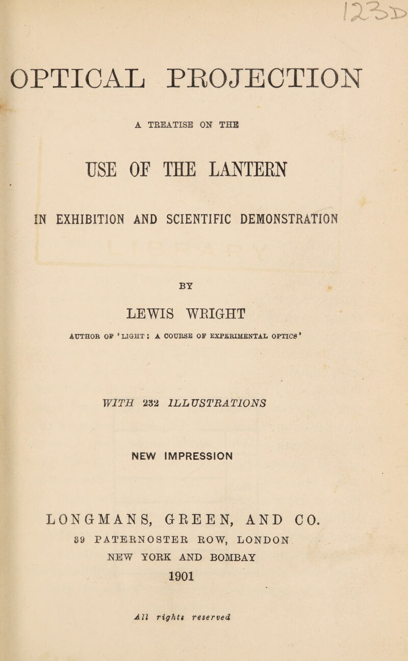 OPTICAL PROJECTION A TREATISE ON THE USE OE THE LANTERN IN EXHIBITION AND SCIENTIFIC DEMONSTRATION BY LEWIS WRIGHT AUTHOR OB' ‘ LIGHT J A COURSE OB EXPERIMENTAL OPTICS ’ WITH 232 ILLUSTRATIONS NEW IMPRESSION LONGMANS, GREEN, AND CO. 39 PATERNOSTER ROW, LONDON NEW YORK AND BOMBAY 1901 All rights reserved