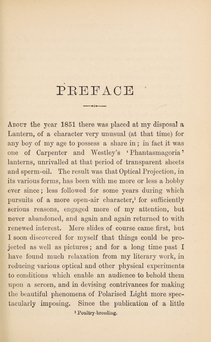 PREFACE About the year 1851 there was placed at my disposal a Lantern, of a character very unusual (at that time) for any boy of my age to possess a share in; in fact it was one of Carpenter and Westley’s * Phantasmagoria ’ lanterns, unrivalled at that period of transparent sheets and sperm-oil. The result was that Optical Projection, in its various forms, has been with me more or less a hobby ever since; less followed for some years during which pursuits of a more open-air character,1 for sufficiently serious reasons, engaged more of my attention, but never abandoned, and again and again returned to with renewed interest. Mere slides of course came first, but I soon discovered for myself that things could be pro¬ jected as well as pictures; and for a long time past I have found much relaxation from my literary work, in reducing various optical and other physical experiments to conditions which enable an audience to behold them upon a screen, and in devising contrivances for making the beautiful phenomena of Polarised Light more spec¬ tacularly imposing. Since the publication of a little 1 Poultry-breeding.