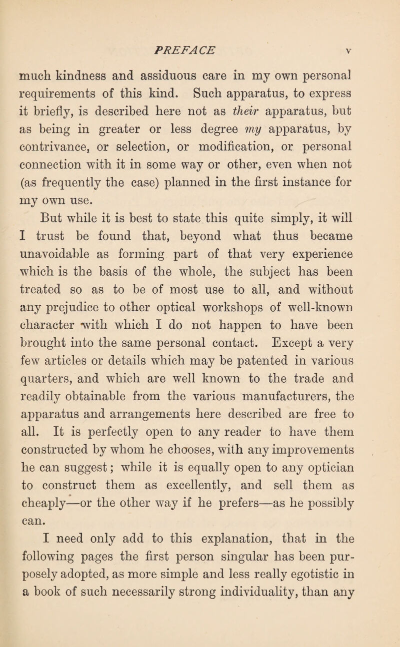 much kindness and assiduous care in my own personal requirements of this kind. Such apparatus, to express it briefly, is described here not as their apparatus, but as being in greater or less degree my apparatus, by contrivance, or selection, or modification, or personal connection with it in some way or other, even when not (as frequently the case) planned in the first instance for my own use. But while it is best to state this quite simply, it will I trust be found that, beyond what thus became unavoidable as forming part of that very experience which is the basis of the whole, the subject has been treated so as to be of most use to all, and without any prejudice to other optical workshops of well-known character with which I do not happen to have been brought into the same personal contact. Except a very few articles or details which may be patented in various quarters, and which are well known to the trade and readily obtainable from the various manufacturers, the apparatus and arrangements here described are free to all. It is perfectly open to any reader to have them constructed by whom he chooses, with any improvements he can suggest; while it is equally open to any optician to construct them as excellently, and sell them as cheaply—or the other way if he prefers—as he possibly can. I need only add to this explanation, that in the following pages the first person singular has been pur¬ posely adopted, as more simple and less really egotistic in a book of such necessarily strong individuality, than any