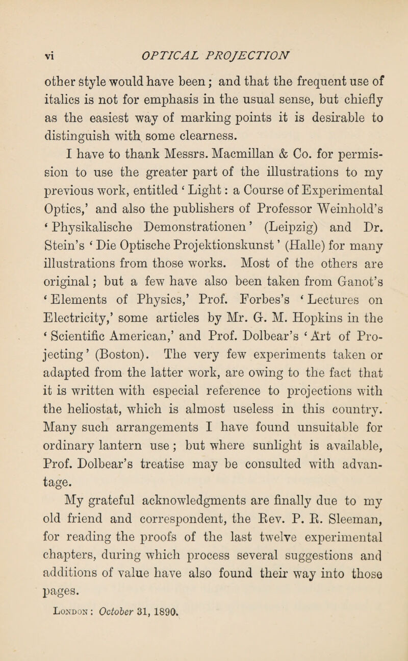 other style would have been; and that the frequent use of italics is not for emphasis in the usual sense, but chiefly as the easiest way of marking points it is desirable to distinguish with, some clearness. I have to thank Messrs. Macmillan & Co. for permis¬ sion to use the greater part of the illustrations to my previous work, entitled 4 Light: a Course of Experimental Optics,’ and also the publishers of Professor Weinhold’s 4 Physikalische Demonstrationen ’ (Leipzig) and Dr. Stein’s 4 Die Optische Projektionskunst ’ (Halle) for many illustrations from those works. Most of the others are original; but a few have also been taken from Ganot’s 4 Elements of Physics,’ Prof. Eorbes’s 4 Lectures on Electricity,’ some articles by Mr. G. M. Hopkins in the 4 Scientific American,’ and Prof. Dolbear’s 4 Art of Pro¬ jecting’ (Boston). The very few experiments taken or adapted from the latter work, are owing to the fact that it is written with especial reference to projections with the heliostat, which is almost useless in this country. Many such arrangements I have found unsuitable for ordinary lantern use ; but where sunlight is available, Prof. Dolbear’s treatise may be consulted with advan¬ tage. My grateful acknowledgments are finally due to my old friend and correspondent, the Bev. P. B. Sleeman, for reading the proofs of the last twelve experimental chapters, during which process several suggestions and additions of value have also found their way into those pages. London : October 31, 1890.