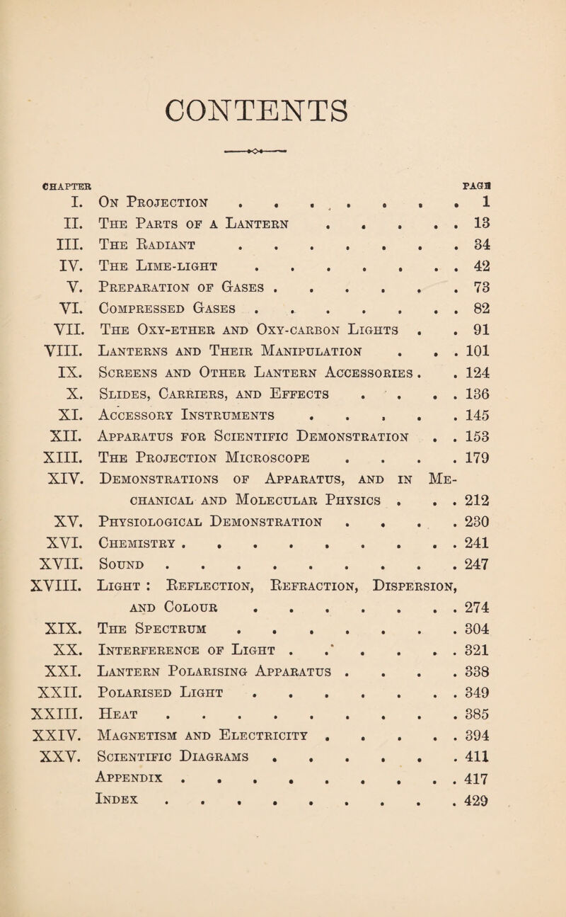 CONTENTS CHAPTER PAGfB I. On Projection . . , . , . 1 II. The Parts of a Lantern . . . . . 13 III. The Radiant.34 IY. The Lime-light.42 Y. Preparation of Gases . . . . . .73 YI. Compressed Gases . 82 VII. The Oxy-ether and Oxy-carbon Lights . . 91 VIII. Lanterns and Their Manipulation . . . 101 IX. Screens and Other Lantern Accessories . . 124 X. Slides, Carriers, and Effects . . . 136 XI. Accessory Instruments ..... 145 XII. Apparatus for Scientific Demonstration . . 153 XIII. The Projection Microscope .... 179 XIY. Demonstrations of Apparatus, and in Me¬ chanical and Molecular Physics . . . 212 XV. Physiological Demonstration . . . . 230 XYI. Chemistry ......... 241 XVII. Sound.247 XVIII. Light : Reflection, Refraction, Dispersion, and Colour.274 XIX. The Spectrum.304 XX. Interference of Light . .“ . . . . 321 XXL Lantern Polarising Apparatus .... 338 XXII. Polarised Light ..349 XXIII. Heat.385 XXIV. Magnetism and Electricity.394 XXV. Scientific Diagrams.411 Appendix.. 417 Index ..429