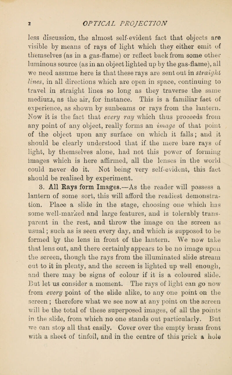 less discussion, the almost self-evident fact that objects are visible by means of rays of light which they either emit of themselves (as in a gas-flame) or reflect back from some other luminous source (as in an object lighted up by the gas-flame), all we need assume here is that these rays are sent out in straight lines, in all directions which are open in space, continuing to travel in straight lines so long as they traverse the same medium, as the air, for instance. This is a familiar fact of experience, as shown by sunbeams or rays from the lantern. Now it is the fact that every ray which thus proceeds from any point of any object, really forms an image of that point of the object upon any surface on which it falls; and it should be clearly understood that if the mere bare rays of light, by themselves alone, had not this power of forming images which is here affirmed, all the lenses in the world could never do it. Not being very self-evident, this fact should be realised by experiment. 3. All Rays form Images.—As the reader will possess a lantern of some sort, this will afford the readiest demonstra¬ tion. Place a slide in the stage, choosing one which has some well-marked and large features, and is tolerably trans¬ parent in the rest, and throw the image on the screen as usual; such as is seen every day, and which is supposed to be formed by the lens in front of the lantern. We now take that lens out, and there certainly appears to be no image upon the screen, though the rays from the illuminated slide stream out to it in plenty, and the screen is lighted up well enough, and there may be signs of colour if it is a coloured slide. Put let us consider a moment. The rays of light can go now from every point of the slide alike, to any one point on the screen ; therefore what we see now at any point on the screen will be the total of these superposed images, of all the points in the slide, from which no one stands out particularly. But we can stop all that easily. Cover over the empty brass front with a sheet of tinfoil, and in the centre of this prick a hole