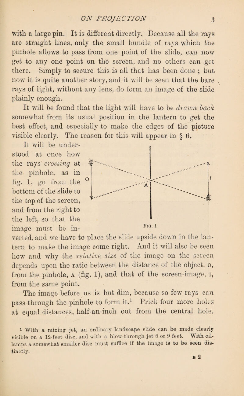 with a large pin. It is different directly. Because all the rays are straight lines, only the small bundle of rays which the pinhole allows to pass from one point of the slide, can now get to any one point on the screen, and no others can get there. Simply to secure this is all that has been done ; but. now it is quite another story, and it will be seen that the bare rays of light, without any lens, do form an image of the slide plainly enough. It will be found that the light will have to be drawn back somewhat from its usual position in the lantern to get the best effect, and especially to make the edges of the picture visible clearly. The reason for this will appear in § 6. It will be under¬ stood at once how the rays crossing at the pinhole, as in fig. 1, go from the bottom of the slide to the top of the screen, and from the right to the left, so that the image must be in- FlG'1 verted, and we have to place the slide upside down in the lan¬ tern to make the image come right. And it will also be seen how and why the relative size of the image on the screen depends upon the ratio between the distance of the object, o, from the pinhole, a (fig. 1), and that of the screen-image, i, from the same point. The image before us is but dim, because so few rays can pass through the pinhole to form it.1 Prick four more holes at equal distances, half-an-inch out from the central hole. o A if,-- 1 With a mixing jet, an ordinary landscape slide can be made clearly risible on a 12-feet disc, and with a blow-through jet 8 or 9 feet. With oil- lamps a somewhat smaller disc must suffice if the image is to be seen dis¬ tinctly.