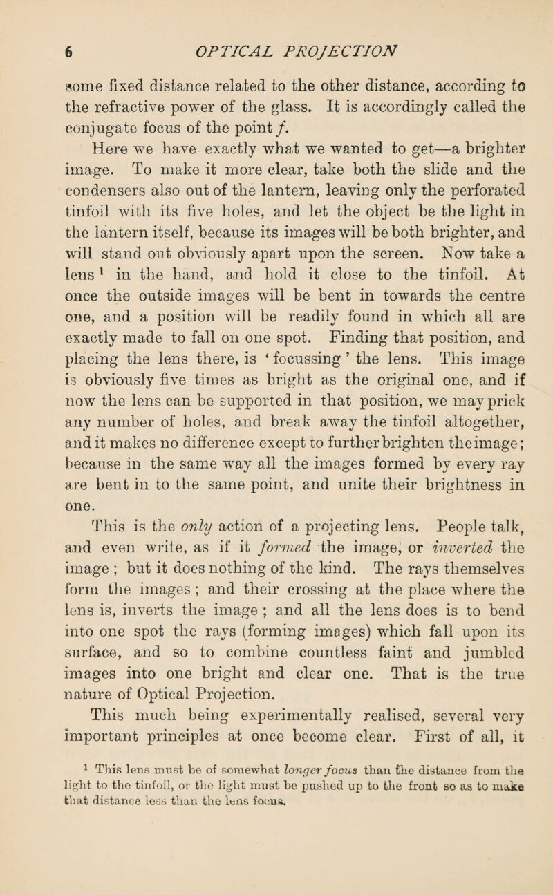 some fixed distance related to tlie other distance, according to the refractive power of the glass. It is accordingly called the conjugate focus of the point/. Here we have exactly what we wanted to get—a brighter image. To make it more clear, take both the slide and the condensers also out of the lantern, leaving only the perforated tinfoil with its five holes, and let the object be the light in the lantern itself, because its images will be both brighter, and will stand out obviously apart upon the screen. Now take a lens 1 in the hand, and hold it close to the tinfoil. At once the outside images will be bent in towards the centre one, and a position will be readily found in which all are exactly made to fall on one spot. Finding that position, and placing the lens there, is ‘ focussing ’ the lens. This image is obviously five times as bright as the original one, and if now the lens can be supported in that position, we may prick any number of holes, and break away the tinfoil altogether, and it makes no difference except to further brighten theimage; because in the same way all the images formed by every ray are bent in to the same point, and unite their brightness in one. This is the only action of a projecting lens. People talk, and even write, as if it formed the image, or inverted the image ; but it does nothing of the kind. The rays themselves form the images ; and their crossing at the place where the lens is, inverts the image ; and all the lens does is to bend into one spot the rays (forming images) which fall upon its surface, and so to combine countless faint and jumbled images into one bright and clear one. That is the true nature of Optical Projection. This much being experimentally realised, several very important principles at once become clear. First of all, it 1 This lens must be of somewhat longer focus than the distance from the light to the tinfoil, or the light must be pushed up to the front so as to make that distance less than the lens focus.