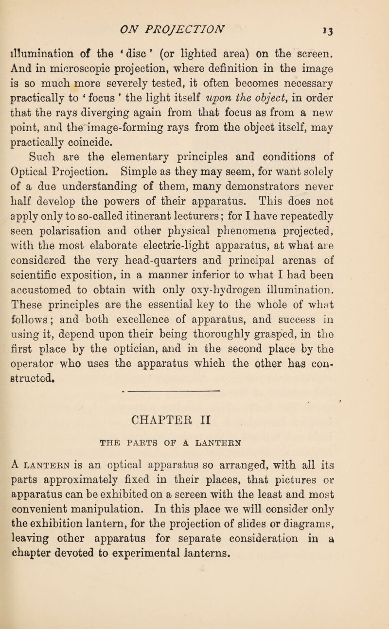 illumination of the * disc * (or lighted area) on the screen. And in microscopic projection, where definition in the image is so much more severely tested, it often becomes necessary practically to ‘ focus ’ the light itself upon the object, in order that the rays diverging again from that focus as from a new point, and the image-forming rays from the object itself, may practically coincide. Such are the elementary principles and conditions of Optical Projection. Simple as they may seem, for want solely of a due understanding of them, many demonstrators never half develop the powers of their apparatus. This does not apply only to so-called itinerant lecturers; for I have repeatedly seen polarisation and other physical phenomena projected, with the most elaborate electric-light apparatus, at what are considered the very head-quarters and principal arenas of scientific exposition, in a manner inferior to what I had been accustomed to obtain with only oxy-hydrogen illumination. These principles are the essential key to the whole of what follows; and both excellence of apparatus, and success in using it, depend upon their being thoroughly grasped, in the first place by the optician, and in the second place by the operator who uses the apparatus which the other has con¬ structed. CHAPTER II THE PARTS OF A LANTERN A lantern is an optical apparatus so arranged, with all its parts approximately fixed in their places, that pictures or apparatus can be exhibited on a screen with the least and most convenient manipulation. In this place we will consider only the exhibition lantern, for the projection of slides or diagrams, leaving other apparatus for separate consideration in a chapter devoted to experimental lanterns.