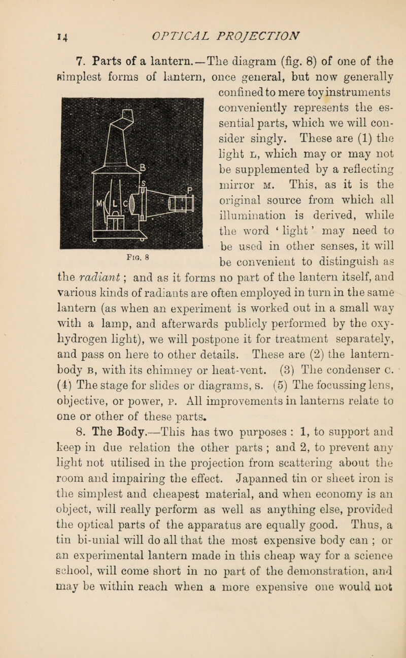 7. Parts of a lantern. — The diagram (fig. 8) of one of the simplest forms of lantern, once general, but now generally confined to mere toy instruments conveniently represents the es¬ sential parts, which we will con¬ sider singly. These are (1) the light l, which may or may not be supplemented by a reflecting mirror m. This, as it is the original source from which all illumination is derived, while the word ‘ light ’ may need to be used in other senses, it will be convenient to distinguish as the radiant; and as it forms no part of the lantern itself, and various kinds of radiants are often employed in turn in the same lantern (as when an experiment is worked out in a small way with a lamp, and afterwards publicly performed by the oxy- liydrogen light), we will postpone it for treatment separately, and pass on here to other details. These are (2) the lantern- body b, with its chimney or lieat-vent. (3) The condenser c. (4) The stage for slides or diagrams, s. (5) The focussing lens, objective, or power, p. All improvements in lanterns relate to one or other of these parts. 8. The Body.—This has two purposes : 1, to support and keep in due relation the other parts ; and 2, to prevent any light not utilised in the projection from scattering about the room and impairing the effect. Japanned tin or sheet iron is the simplest and cheapest material, and when economy is an object, will really perform as well as anything else, provided the optical parts of the apparatus are equally good. Thus, a tin bi-unial will do all that the most expensive body can ; or an experimental lantern made in this cheap way for a science school, will come short in no part of the demonstration, and may be within reach when a more expensive one would not