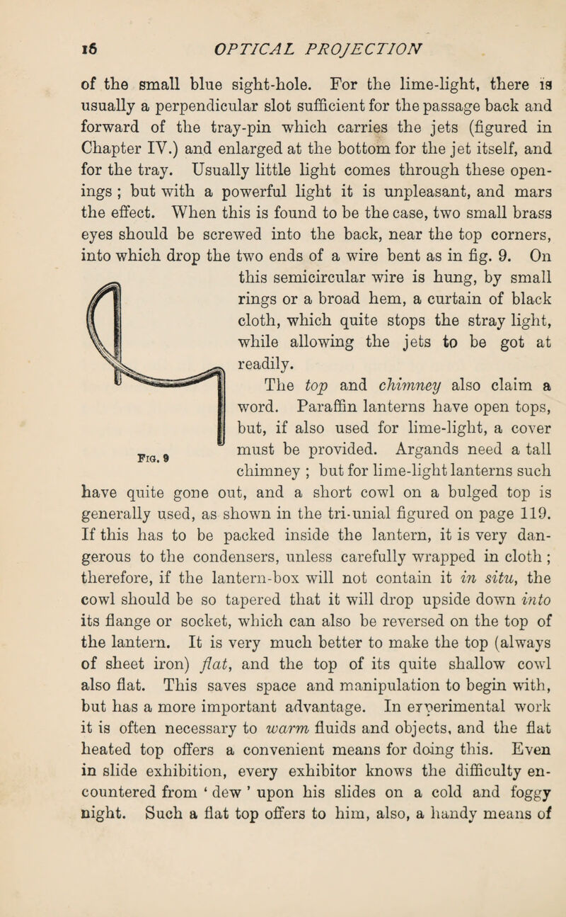 of the small blue sight-hole. For the lime-light, there is usually a perpendicular slot sufficient for the passage back and forward of the tray-pin which carries the jets (figured in Chapter IV.) and enlarged at the bottom for the jet itself, and for the tray. Usually little light comes through these open¬ ings ; but with a powerful light it is unpleasant, and mars the effect. When this is found to be the case, two small brass eyes should be screwed into the back, near the top corners, into which drop the two ends of a wire bent as in fig. 9. On this semicircular wire is hung, by small rings or a broad hem, a curtain of black cloth, which quite stops the stray light, while allowing the jets to be got at readily. The top and chimney also claim a word. Paraffin lanterns have open tops, but, if also used for lime-light, a cover must be provided. Argands need a tall chimney ; but for lime-light lanterns such have quite gone out, and a short cowl on a bulged top is generally used, as shown in the tri-unial figured on page 119. If this has to be packed inside the lantern, it is very dan¬ gerous to the condensers, unless carefully wrapped in cloth ; therefore, if the lantern-box will not contain it in situ, the cowl should be so tapered that it will drop upside down into its flange or socket, which can also be reversed on the top of the lantern. It is very much better to make the top (always of sheet iron) flat, and the top of its quite shallow cowl also flat. This saves space and manipulation to begin with, but has a more important advantage. In experimental work it is often necessary to warm fluids and objects, and the flat heated top offers a convenient means for doing this. Even in slide exhibition, every exhibitor knows the difficulty en¬ countered from ‘ dew ’ upon his slides on a cold and foggy night. Such a flat top offers to him, also, a handy means of