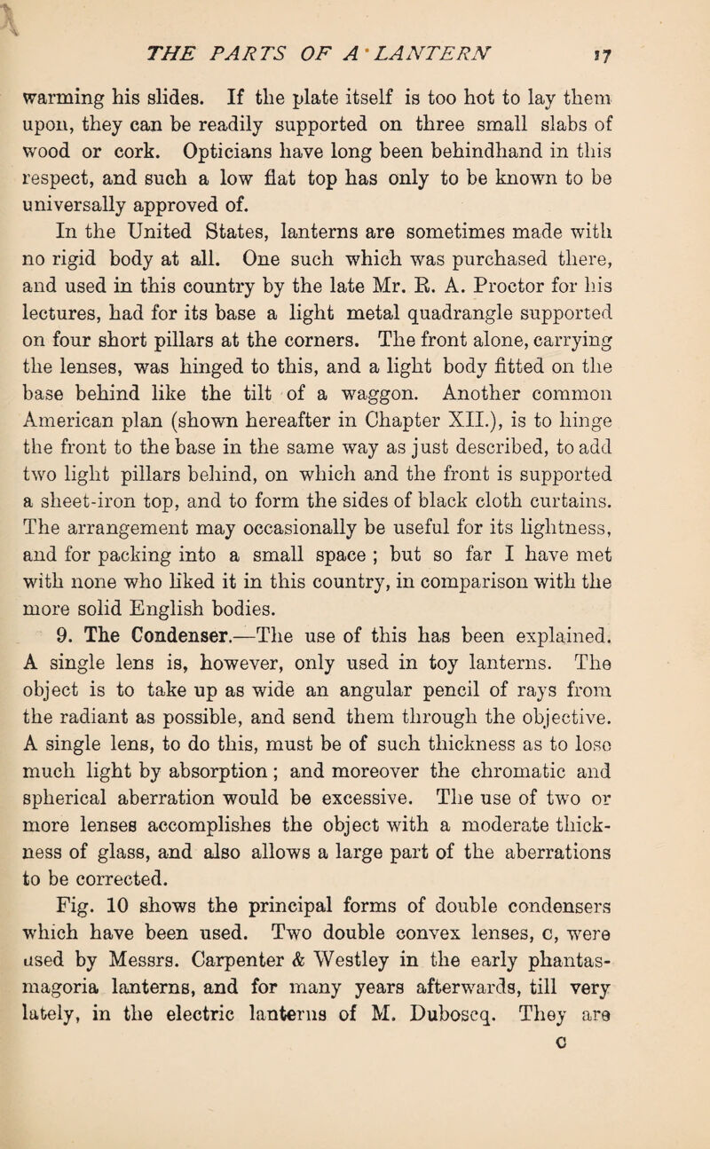 % J\ A warming his slides. If the plate itself is too hot to lay them upon, they can he readily supported on three small slabs of wood or cork. Opticians have long been behindhand in this respect, and such a low flat top has only to be known to be universally approved of. In the United States, lanterns are sometimes made with no rigid body at all. One such which was purchased there, and used in this country by the late Mr. R. A. Proctor for his lectures, had for its base a light metal quadrangle supported on four short pillars at the corners. The front alone, carrying the lenses, was hinged to this, and a light body fitted on the base behind like the tilt of a waggon. Another common American plan (shown hereafter in Chapter XII.), is to hinge the front to the base in the same way as just described, to add two light pillars behind, on which and the front is supported a sheet-iron top, and to form the sides of black cloth curtains. The arrangement may occasionally be useful for its lightness, and for packing into a small space ; but so far I have met with none who liked it in this country, in comparison with the more solid English bodies. 9. The Condenser.—The use of this has been explained. A single lens is, however, only used in toy lanterns. The object is to take up as wide an angular pencil of rays from the radiant as possible, and send them through the objective. A single lens, to do this, must be of such thickness as to lose much light by absorption; and moreover the chromatic and spherical aberration would be excessive. The use of two or more lenses accomplishes the object with a moderate thick¬ ness of glass, and also allows a large part of the aberrations to be corrected. Fig. 10 shows the principal forms of double condensers which have been used. Two double convex lenses, c, were used by Messrs. Carpenter & Westley in the early phantas¬ magoria lanterns, and for many years afterwards, till very lately, in the electric lanterns of M. Duboscq. They are c