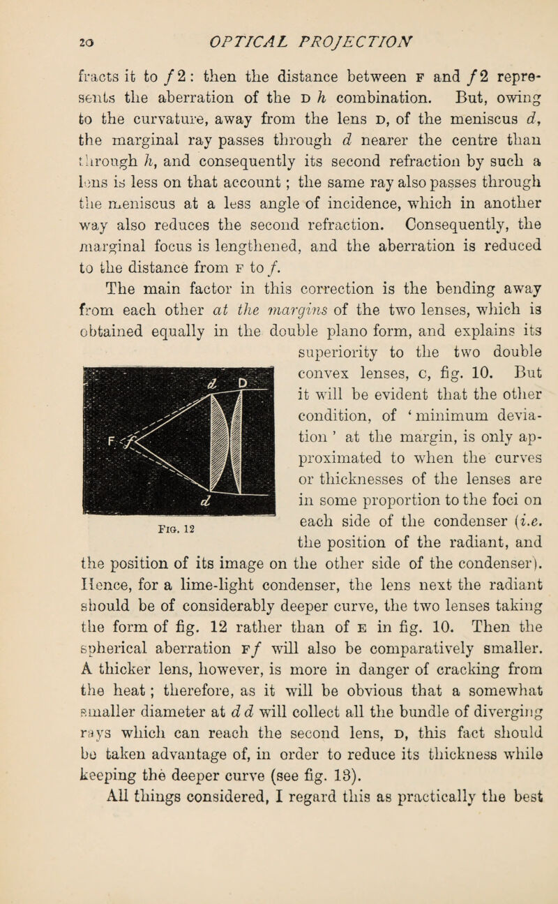 fracts it to/2: then the distance between f and / 2 repre¬ sents the aberration of the d h combination. But, owing to the curvature, away from the lens d, of the meniscus d, the marginal ray passes through d nearer the centre than through h, and consequently its second refraction by such a lens is less on that account; the same ray also passes through the meniscus at a less angle of incidence, which in another way also reduces the second refraction. Consequently, the marginal focus is lengthened, and the aberration is reduced to the distance from f to /. The main factor in this correction is the bending away from each other at the margins of the two lenses, which is obtained equally in the double piano form, and explains its superiority to the two double convex lenses, c, fig. 10. But it will be evident that the other condition, of * minimum devia¬ tion ’ at the margin, is only ap¬ proximated to when the curves or thicknesses of the lenses are in some proportion to the foci on each side of the condenser (■i.e. the position of the radiant, and the position of its image on the other side of the condenser). Hence, for a lime-light condenser, the lens next the radiant should be of considerably deeper curve, the two lenses taking the form of fig. 12 rather than of e in fig. 10. Then the spherical aberration f/ will also be comparatively smaller. A thicker lens, however, is more in danger of cracking from the heat; therefore, as it wall be obvious that a somewhat smaller diameter at d d will collect all the bundle of diverging rays which can reach the second lens, d, this fact should be taken advantage of, in order to reduce its thickness while keeping the deeper curve (see fig. 18). All things considered, I regard this as practically the best