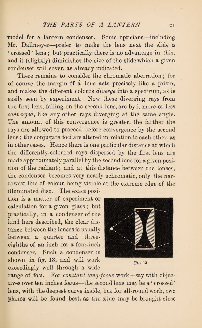 model for a lantern condenser. Some opticians—including Mr. Dallmeyer—prefer to make the lens next the slide a ‘ crossed ’ lens ; but practically there is no advantage in this, and it (slightly) diminishes the size of the slide which a given condenser will cover, as already indicated. There remains to consider the chromatic aberration; for of course the margin of a lens acts precisely like a prism, and makes the different colours diverge into a spectrum, as is easily seen by experiment. Now these diverging rays from the first lens, falling on the second lens, are by it more or less converged, like any other rays diverging at the same angle. The amount of this convergence is greater, the farther the rays are allowed to proceed before convergence by the second lens ; the conjugate foci are altered in relation to each other, as in other cases. Hence there is one particular distance at which the differently-coloured rays dispersed by the first lens are made approximately parallel by the second lens for a given posi¬ tion of the radiant; and at this distance between the lenses, the condenser becomes very nearly achromatic, only the nar¬ rowest line of colour being visible at the extreme edge of the illuminated disc. The exact posi¬ tion is a matter of experiment or calculation for a given glass ; but practically, in a condenser of the kind here described, the clear dis¬ tance between the lenses is usually between a quarter and three- eighths of an inch for a four-inch condenser. Such a condenser is shown in fig. 13, and will work exceedingly well through a wide range of foci. For constant long-focus work —say with objec¬ tives over ten inches focus—the second lens may be a ‘ crossed’ lens, with the deepest curve inside, but for all-round work, two plan6s will be found best, as the slide may be brought dose Fig.13