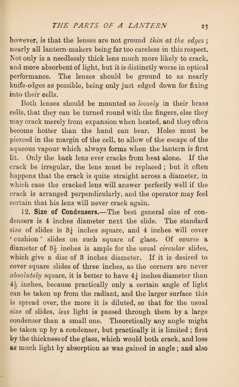2 3 however, is that the lenses are not ground thin at the edges * nearly all lantern-makers being far too careless in this respect. Not only is a needlessly thick lens much more likely to crack, and more absorbent of light, but it is distinctly worse in optical performance. The lenses should be ground to as nearly knife-edges as possible, being only just edged down for fixing into their cells. Both lenses should be mounted so loosely in their brass cells, that they can be turned round with the fingers, else they may crack merely from expansion when heated, and they often become hotter than the hand can bear. Holes must be pierced in the margin of the cell, to allow of the escape of the aqueous vapour which always forms when the lantern is first lit. Only the back lens ever cracks from heat alone. If the crack be irregular, the lens must be replaced ; but it often happens that the crack is quite straight across a diameter, in which case the cracked lens will answer perfectly well if the crack is arranged perpendicularly, and the operator may feel certain that his lens will never crack again. 12. Size of Condensers.—The best general size of con¬ densers is 4 inches diameter next the slide. The standard size of slides is 3J inches square, and 4 inches will cover ‘ cushion ’ slides on such square of glass. Of course a diameter of 3^ inches is ample for the usual circular slides, which give a disc of 3 inches diameter. If it is desired to cover square slides of three inches, as the corners are never absolutely square, it is better to have 4^ inches diameter than 4^ inches, because practically only a certain angle of light can be taken up from the radiant, and the larger surface this is spread over, the more it is diluted, so that for the usual size of slides, less light is passed through them by a large condenser than a small one. Theoretically any angle might be taken up by a condenser, but practically it is limited ; first by the thickness of the glass, which would both crack, and lose as much light by absorption as was gained in angle; and also