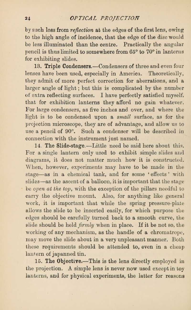 by such loss from reflection at the edges of the first lens, owing to the high angle of incidence, that the edge of the disc would be less illuminated than the centre. Practically the angular pencil is thus limited to somewhere from 65° to 70° in lanterns for exhibiting slides. 18. Triple Condensers.—Condensers of three and even four lenses have been used, especially in America. Theoretically, they admit of more perfect correction for aberrations, and a larger angle of light; but this is complicated by the number of extra reflecting surfaces. I have perfectly satisfied myself, that for exhibition lanterns they afford no gain whatever. For large condensers, as five inches and over, and where the light is to be condensed upon a small surface, as for the projection microscope, they are of advantage, and allow us to use a pencil of 90°. Such a condenser will be described in connection with the instrument just named. 14. The Slide-stage.—Little need be said here about this. For a single lantern only used to exhibit simple slides and diagrams, it does not matter much how it is constructed. When, however, experiments may have to be made in the stage—as in a chemical tank, and for some ‘ effects ’ with slides—as the ascent of a balloon, it is important that the stage be open at the top, with the exception of the pillars needful to carry the objective mount. Also, for anything like general work, it is important that while the spring pressure-plate allows the slide to be inserted easily, for which purpose the edges should be carefully turned back to a smooth curve, the slide should be held firmly when in place. If it be not so, the working of any mechanism, as the handle of a chromatrope, may move the slide about in a very unpleasant manner. Both these requirements should be attended to, even in a cheap lantern of japanned tin. 15. The Objective.—This is the lens directly employed in the projection. A simple lens is never now used except in toy lanterns, and for physical experiments, the latter for reasons