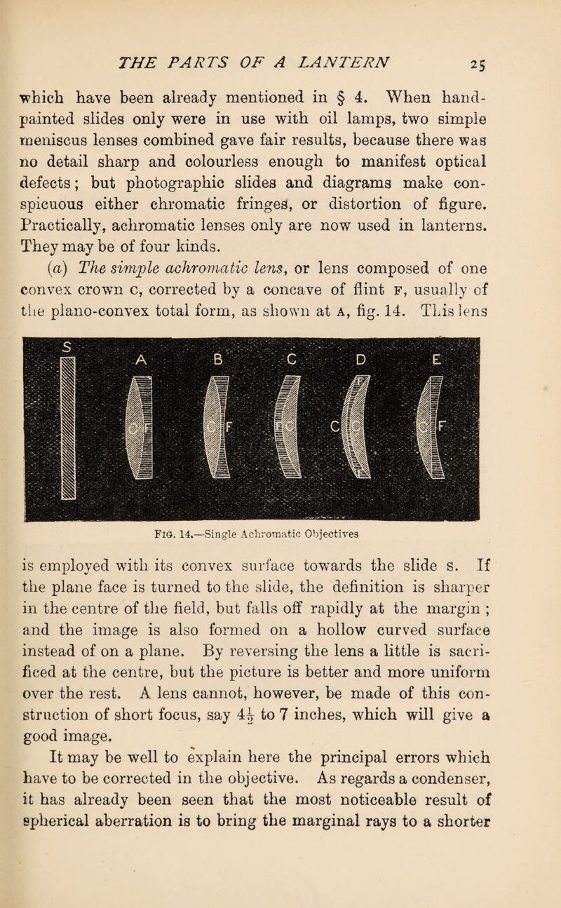 •which have been already mentioned in § 4. When hand- painted slides only were in use with oil lamps, two simple meniscus lenses combined gave fair results, because there was no detail sharp and colourless enough to manifest optical defects; but photographic slides and diagrams make con¬ spicuous either chromatic fringes, or distortion of figure. Practically, achromatic lenses only are now used in lanterns. They may be of four kinds. (a) The simple achromatic lens, or lens composed of one convex crown c, corrected by a concave of flint f, usually of the plano-convex total form, as shown at a, fig. 14. This lens Fig. 14.—Single Achromatic Objectives is employed with its convex surface towards the slide s. If the plane face is turned to the slide, the definition is sharper in the centre of the field, but falls off rapidly at the margin ; and the image is also formed on a hollow curved surface instead of on a plane. By reversing the lens a little is sacri¬ ficed at the centre, but the picture is better and more uniform over the rest. A lens cannot, however, he made of this con¬ struction of short focus, say 4^ to 7 inches, which will give a good image. It may be well to explain here the principal errors which have to be corrected in the objective. As regards a condenser, it has already been seen that the most noticeable result of spherical aberration is to bring the marginal rays to a shorter