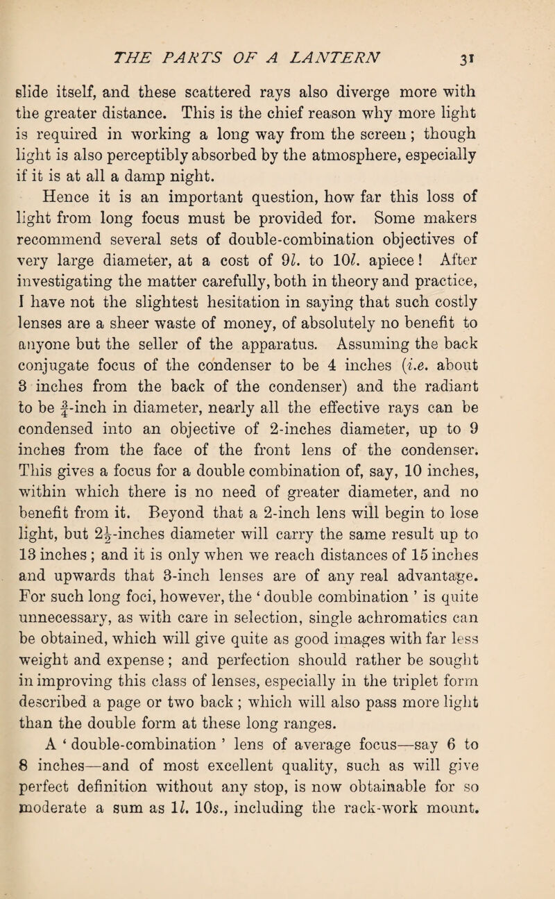 elide itself, and these scattered rays also diverge more with the greater distance. This is the chief reason why more light is required in working a long way from the screen; though light is also perceptibly absorbed by the atmosphere, especially if it is at all a damp night. Hence it is an important question, how far this loss of light from long focus must be provided for. Some makers recommend several sets of double-combination objectives of very large diameter, at a cost of 91. to 10£. apiece! After investigating the matter carefully, both in theory and practice, I have not the slightest hesitation in saying that such costly lenses are a sheer waste of money, of absolutely no benefit to anyone but the seller of the apparatus. Assuming the back conjugate focus of the condenser to be 4 inches (i.e. about 3 inches from the back of the condenser) and the radiant to be f-inch in diameter, nearly all the effective rays can be condensed into an objective of 2-inches diameter, up to 9 inches from the face of the front lens of the condenser. This gives a focus for a double combination of, say, 10 inches, writhin which there is no need of greater diameter, and no benefit from it. Beyond that a 2-inch lens will begin to lose light, but 2^-inches diameter will carry the same result up to 13 inches ; and it is only when we reach distances of 15 inches and upwards that 3-inch lenses are of any real advantage. For such long foci, however, the ‘ double combination ’ is quite unnecessary, as with care in selection, single achromatics can be obtained, which will give quite as good images with far less weight and expense; and perfection should rather be sought in improving this class of lenses, especially in the triplet form described a page or two back; which will also pass more light than the double form at these long ranges. A ‘ double-combination ’ lens of average focus—say 6 to 8 inches—and of most excellent quality, such as will give perfect definition without any stop, is now obtainable for so moderate a sum as 11. 10s., including the rack-work mount.