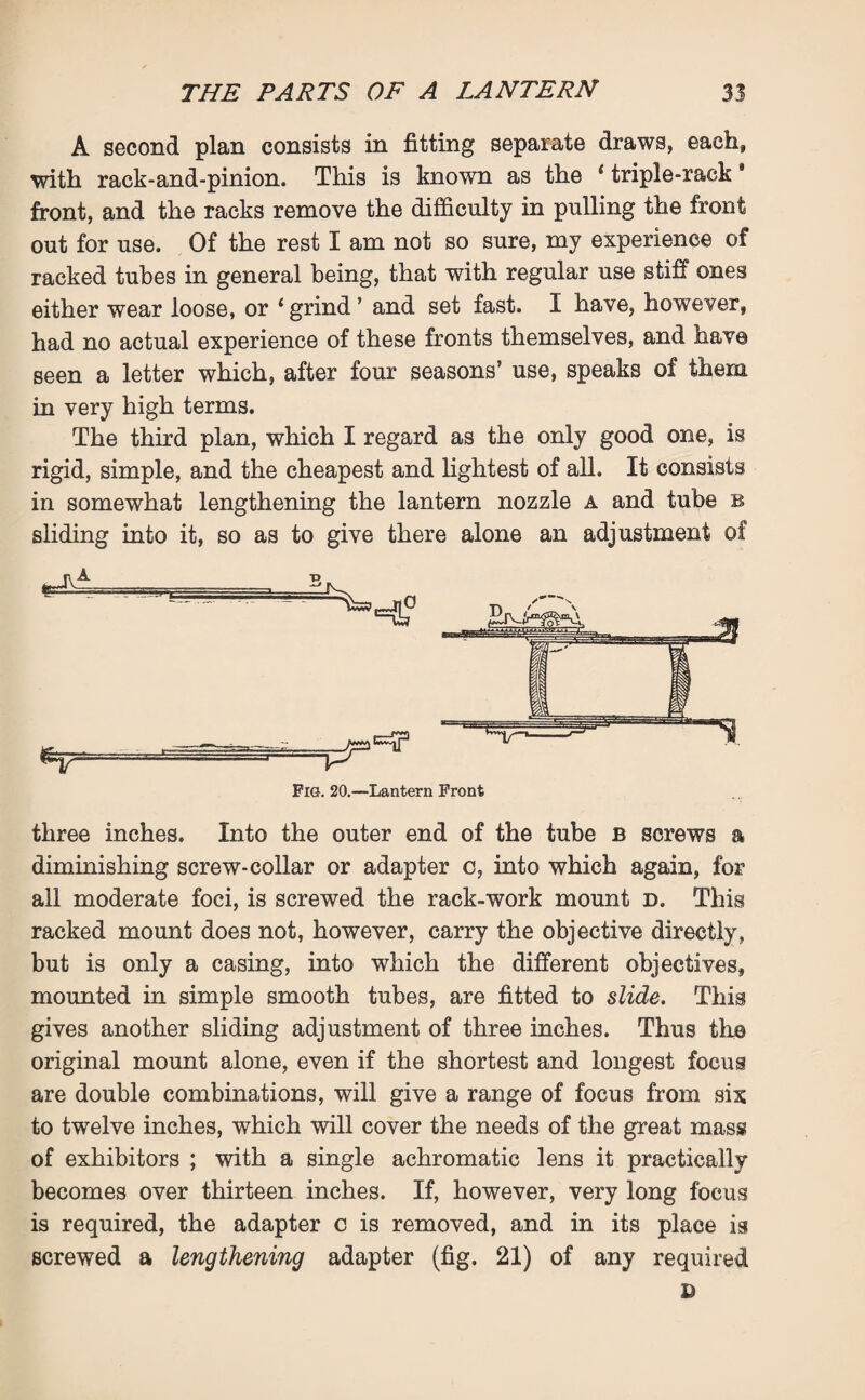 A second plan consists in fitting separate draws, each, with rack-and-pinion. This is known as the 1 triple-rack * front, and the racks remove the difficulty in pulling the front out for use. Of the rest I am not so sure, my experience of racked tubes in general being, that with regular use stiff ones either wear loose, or ‘ grind ’ and set fast. I have, however, had no actual experience of these fronts themselves, and have seen a letter which, after four seasons’ use, speaks of them in very high terms. The third plan, which I regard as the only good one, is rigid, simple, and the cheapest and lightest of all. It consists in somewhat lengthening the lantern nozzle a and tube b sliding into it, so as to give there alone an adjustment of Pig. 20.—Lantern Front three inches. Into the outer end of the tube b screws a diminishing screw-collar or adapter c, into which again, for all moderate foci, is screwed the rack-work mount d. This racked mount does not, however, carry the objective directly, but is only a casing, into which the different objectives, mounted in simple smooth tubes, are fitted to slide. This gives another sliding adjustment of three inches. Thus the original mount alone, even if the shortest and longest focus are double combinations, will give a range of focus from six to twelve inches, which will cover the needs of the great mass of exhibitors ; with a single achromatic lens it practically becomes over thirteen inches. If, however, very long focus is required, the adapter c is removed, and in its place is screwed a lengthening adapter (fig. 21) of any required