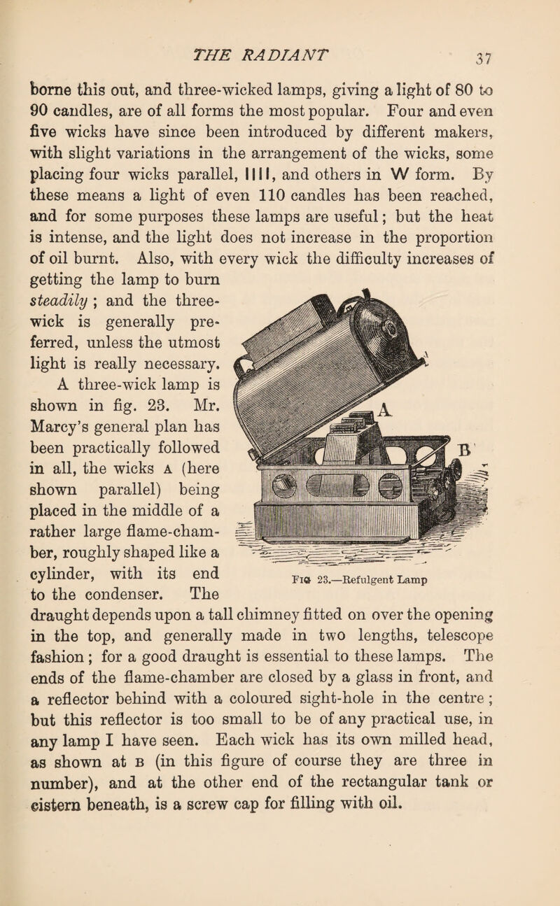 borne this out, and three-wicked lamps, giving a light of 80 to 90 candles, are of all forms the most popular. Four and even five wicks have since been introduced by different makers, with slight variations in the arrangement of the wicks, some placing four wicks parallel, INI, and others in W form. By these means a light of even 110 candles has been reached, and for some purposes these lamps are useful; but the heat is intense, and the light does not increase in the proportion of oil burnt. Also, with every wick the difficulty increases of getting the lamp to burn steadily ; and the three- wick is generally pre¬ ferred, unless the utmost light is really necessary. A three-wick lamp is shown in fig. 28. Mr. Marcy’s general plan has been practically followed in all, the wicks a (here shown parallel) being placed in the middle of a rather large flame-cham¬ ber, roughly shaped like a cylinder, with its end to the condenser. The draught depends upon a tall chimney fitted on over the opening in the top, and generally made in two lengths, telescope fashion ; for a good draught is essential to these lamps. The ends of the flame-chamber are closed by a glass in front, and a reflector behind with a coloured sight-hole in the centre ; but this reflector is too small to be of any practical use, in any lamp I have seen. Each wick has its own milled head, as shown at b (in this figure of course they are three in number), and at the other end of the rectangular tank or eistern beneath, is a screw cap for filling with oil. Fi© 23.—Refulgent Lamp