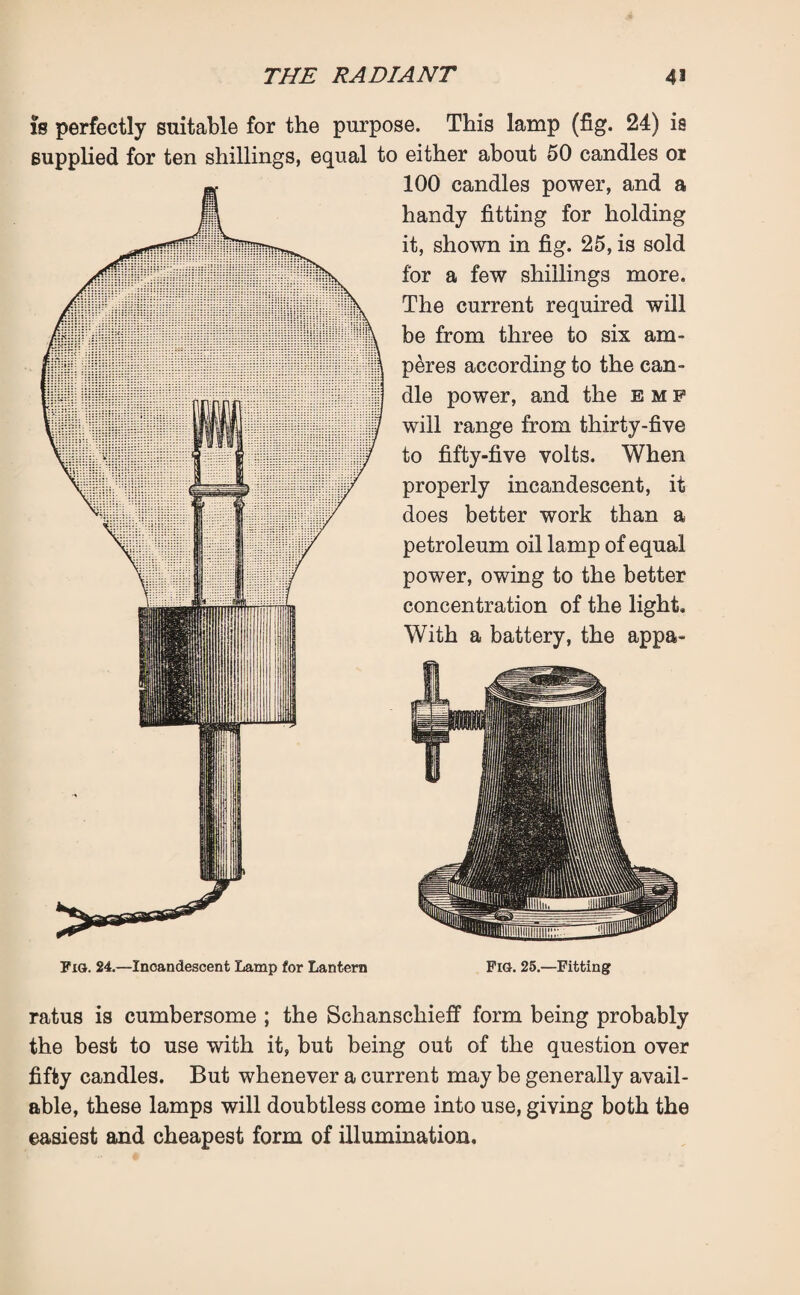 is perfectly suitable for the purpose. This lamp (fig. 24) ia supplied for ten shillings, equal to either about 50 candles 01 100 candles power, and a handy fitting for holding it, shown in fig. 25, is sold for a few shillings more. The current required will be from three to six am¬ peres according to the can¬ dle power, and the emp will range from thirty-five to fifty-five volts. When properly incandescent, it does better work than a petroleum oil lamp of equal power, owing to the better concentration of the light. With a battery, the appa- Fig. 24.—Inoandescent Lamp for Lantern Fig. 25.—Fitting ratus is cumbersome ; the Schanscliieff form being probably the best to use with it, but being out of the question over fifty candles. But whenever a current may be generally avail¬ able, these lamps will doubtless come into use, giving both the easiest and cheapest form of illumination.