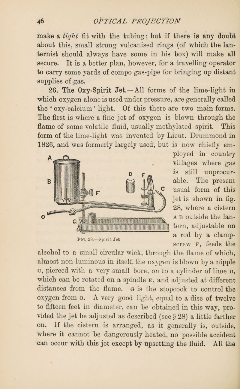 make a tight fit with the tubing; but if there is any doubt about this, small strong vulcanised rings (of which the lan- ternist should always have some in his box) will make all secure. It is a better plan, however, for a travelling operator to carry some yards of compo gas-pipe for bringing up distant supplies of gas. 26. The Oxy-Spirit Jet.—All forms of the lime-light in which oxygen alone is used under pressure, are generally called the ‘ oxy-calcium ’ light. Of this there are two main forms. The first is where a fine jet of oxygen is blown through the flame of some volatile fluid, usually methylated spirit. This form of the lime-light was invented by Lieut. Drummond in 1826, and was formerly largely used, but is now chiefly em¬ ployed in country villages where gas is still unprocur¬ able. The present usual form of this jet is shown in fig. 28, where a cistern a b outside the lan¬ tern, adjustable on a rod by a clamp- screw f, feeds the alcohol to a small circular wick, through the flame of which, almost non-luminous in itself, the oxygen is blown by a nipple c, pierced with a very small bore, on to a cylinder of lime d, which can be rotated on a spindle e, and adjusted at different distances from the flame, g is the stopcock to control the oxygen from o. A very good light, equal to a disc of twelve to fifteen feet in diameter, can be obtained in this way, pro¬ vided the jet be adjusted as described (see § 28) a little farther on. If the cistern is arranged, as it generally is, outside, where it cannot be dangerously heated, no possible accident can occur with this jet except by upsetting the fluid. All the Fig. 28.—Spirit Jet