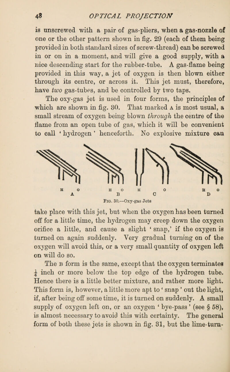 is unscrewed with a pair of gas-pliers, when a gas-nozzle of one or the other pattern shown in fig. 29 (each of them being provided in both standard sizes of screw-thread) can be screwed in or on in a moment, and will give a good supply, with a nice descending start for the rubber-tube. A gas-flame being provided in this way, a jet of oxygen is then blown either through its centre, or across it. This jet must, therefore, have two gas-tubes, and be controlled by two taps. The oxy-gas jet is used in four forms, the principles of which are shown in fig. 30. That marked a is most usual, a small stream of oxygen being blown through the centre of the flame from an open tube of gas, which it will be convenient to call ‘ hydrogen * henceforth. No explosive mixture cau Fig. 30.—Oxy-gas Jets take place with this jet, but when the oxygen has been turned off for a little time, the hydrogen may creep down the oxygen orifice a little, and cause a slight ‘ snap,’ if the oxygen is turned on again suddenly. Very gradual turning on of the oxygen will avoid this, or a very small quantity of oxygen left on will do so. The b form is the same, except that the oxygen terminates ^ inch or more below the top edge of the hydrogen tube. Hence there is a little better mixture, and rather more light. This form is, however, a little more apt to ‘ snap ’ out the light, if, after being off some time, it is turned on suddenly. A small supply of oxygen left on, or an oxygen ‘ bye-pass ’ (see § 58), is almost necessary to avoid this with certainty. The general form of both these jets is shown in fig. 31, but the lime-turn-