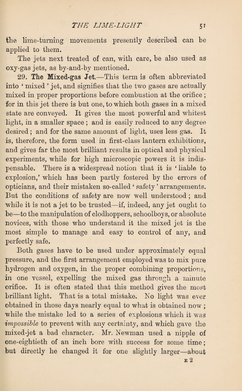 the lime-turning movements presently described can be applied to them. The jets next treated of can, witli care, be also used as oxy-gas jets, as by-and-by mentioned. 29. The Mixed-gas Jet.—This term is often abbreviated into ‘ mixed ’ jet, and signifies that the two gases are actually mixed in proper proportions before combustion at the orifice; for in this jet there is but one, to which both gases in a mixed state are conveyed. It gives the most powerful and whitest light, in a smaller space ; and is easily reduced to any degree desired; and for the same amount of light, uses less gas. It is, therefore, the form used in first-class lantern exhibitions, and gives far the most brilliant results in optical and physical experiments, while for high microscopic powers it is indis¬ pensable. There is a widespread notion that it is ‘ liable to explosion,’ which has been partly fostered by the errors of opticians, and their mistaken so-called ‘ safety ’ arrangements. But the conditions of safety are now well understood ; and while it is not a jet to be trusted—if, indeed, any jet ought to be—to the manipulation of clodhoppers, schoolboys, or absolute novices, with those who understand it the mixed jet is the most simple to manage and easy to control of any, and perfectly safe. Both gases have to be used under approximately equal pressure, and the first arrangement employed was to mix pure hydrogen and oxygen, in the proper combining proportions, in one vessel, expelling the mixed gas through a minute orifice. It is often stated that this method gives the most brilliant light. That is a total mistake. No light was ever obtained in those days nearly equal to what is obtained now ; while the mistake led to a series of explosions which it was impossible to prevent with any certainty, and which gave the mixed-jet a bad character. Mr. Newman used a nipple of one-eightieth of an inch bore with success for some time; but directly he changed it for one slightly larger—about