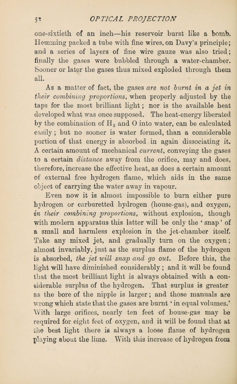 one-sixtieth of an inch—his reservoir burst like a bomb. Hemming packed a tube with fine wires, on Davy’s principle; and a series of layers of fine wire gauze was also tried; finally the gases were bubbled through a water-chamber. Sooner or later the gases thus mixed exploded through them all. As a matter of fact, the gases are not burnt in a jet in their combining proportions, when properly adjusted by the taps for the most brilliant light; nor is the available heat developed what was once supposed. The heat-energy liberated by the combination of H2 and 0 into water, can be calculated easily ; but no sooner is water formed, than a considerable portion of that energy is absorbed in again dissociating it. A certain amount of mechanical current, conveying the gases to a certain distance away from the orifice, may and does, therefore, increase the effective heat, as does a certain amount of external free hydrogen flame, which aids in the same object of carrying the water away in vapour. Even now it is almost impossible to burn either pure hydrogen or carburetted hydrogen (house-gas), and oxygen, in their combining proportions, without explosion, though with modern apparatus this latter will be only the ‘ snap ’ of a small and harmless explosion in the jet-chamber itself. Take any mixed jet, and gradually turn on the oxygen; almost invariably, just as the surplus flame of the hydrogen is absorbed, the jet will snap and go out. Before this, the light will have diminished considerably ; and it will be found that the most brilliant light is always obtained with a con¬ siderable surplus of the hydrogen. That surplus is greater as the bore of the nipple is larger; and those manuals are wrong which state that the gases are burnt ‘ in equal volumes.’ Yvhth large orifices, nearly ten feet of house-gas may be required for eight feet of oxygen, and it will be found that at the best light there is always a loose flame of hydrogen playing about the lime. With this increase of hydrogen from