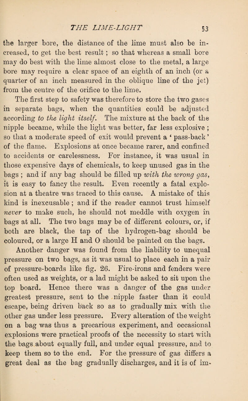 the larger bore, the distance of the lime must also be in¬ creased, to get the best result; so that whereas a small bore may do best with the lime almost close to the metal, a large bore may require a clear space of an eighth of an inch (or & quarter of an inch measured in the oblique line of the jet) from the centre of the orifice to the lime. The first step to safety was therefore to store the two gases in separate bags, when the quantities could be adjusted according to the light itself. The mixture at the back of the nipple became, while the light was better, far less explosive ; so that a moderate speed of exit would prevent a 4 pass-back ’ of the flame. Explosions at once became rarer, and confined to accidents or carelessness. For instance, it was usual in those expensive days of chemicals, to keep unused gas in the bags ; and if any bag should be filled up with the wrong gas, it is easy to fancy the result. Even recently a fatal explo¬ sion at a theatre was traced to this cause. A mistake of this kind is inexcusable ; and if the reader cannot trust himself never to make such, he should not meddle with oxygen in bags at all. The two bags may be of different colours, or, if both are black, the tap of the hydrogen-bag should be coloured, or a large H and 0 should be painted on the bags. Another danger was found from the liability to unequal pressure on two bags, as it was usual to place each in a pair of pressure-boards like fig. 26. Fire-irons and fenders were often used as weights, or a lad might be asked to sit upon the top board. Hence there was a danger of the gas under greatest pressure, sent to the nipple faster than it could escape, being driven back so as to gradually mix with the other gas under less pressure. Every alteration of the weight on a bag was thus a precarious experiment, and occasional explosions were practical proofs of the necessity to start with the bags about equally full, and under equal pressure, and to keep them so to the end. For the pressure of gas differs a great deal as the bag gradually discharges, and it is of im-