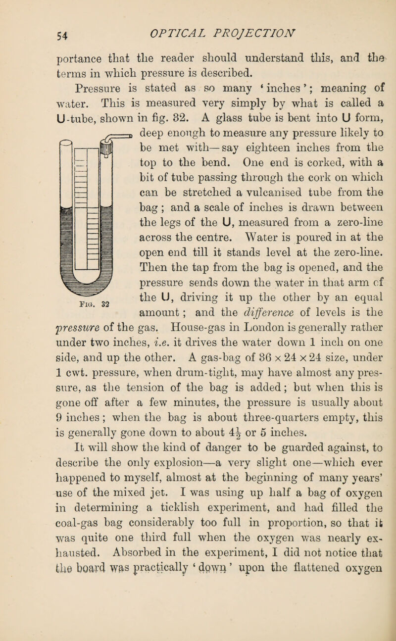 portance that tlie reader should understand this, and the terms in which pressure is described. Pressure is stated as so many 4 inches ’; meaning of water. This is measured very simply by what is called a U-tube, shown in fig. 82. A glass tube is bent into U form, deep enough to measure any pressure likely to be met with—say eighteen inches from the top to the bend. One end is corked, with a bit of tube passing through the cork on which can be stretched a vulcanised tube from the bag ; and a scale of inches is drawn between the legs of the U, measured from a zero-line across the centre. Water is poured in at the open end till it stands level at the zero-line. Then the tap from the bag is opened, and the pressure sends down the water in that arm of the U, driving it up the other by an equal Flfr, 32 # ' amount ; and the difference of levels is the pressure of the gas. House-gas in London is generally rather under two inches, i.e. it drives the water down 1 inch on one side, and up the other. A gas-bag of 36 x 24 x 24 size, under 1 cwt. pressure, when drum-tight, may have almost any pres¬ sure, as the tension of the bag is added; but when this is gone off after a few minutes, the pressure is usually about 9 inches; when the bag is about three-quarters empty, this is generally gone down to about 4^ or 5 inches. It will show the kind of danger to be guarded against, to describe the only explosion—a very slight one—which ever happened to myself, almost at the beginning of many years’ use of the mixed jet. I was using up half a bag of oxygen in determining a ticklish experiment, and had filled the coal-gas bag considerably too full in proportion, so that it was quite one third full when the oxygen was nearly ex¬ hausted. Absorbed in the experiment, I did not notice that the board was practically ‘ dpwi} ’ upon the flattened oxygen