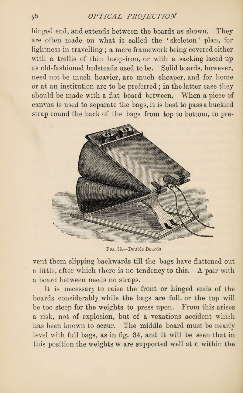 hinged end, and extends between the boards as shown. They are often made on what is called the ‘ skeleton * plan, for lightness in travelling ; a mere framework being covered either with a trellis of thin hoop-iron, or with a sacking laced up as old-fashioned bedsteads used to be. Solid boards, however, need not be much heavier, are much cheaper, and for home or at an institution are to be preferred; in the latter case they should be made with a flat board between. When a piece of canvas is used to separate the bags, it is best to pass a buckled strap round the back of the bags from top to bottom, to pre¬ vent them slipping backwards till the bags have flattened out a little, after which there is no tendency to this. A pair with a board between needs no straps. It is necessary to raise the front or hinged ends of the boards considerably while the bags are full, or the top will be too steep for the weights to press upon. From this arises a risk, not of explosion, but of a vexatious accident which has been known to occur. The middle board must be nearly level with full bags, as in fig. 34, and it will be seen that in this position the weights w are supported w?ell at c within the