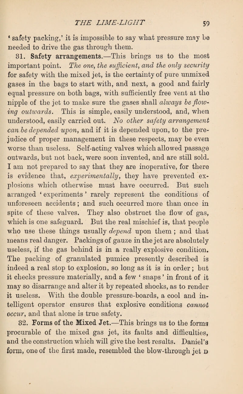 ‘ safety packing,’ it is impossible to say what pressure may be needed to drive the gas through them. 81. Safety arrangements.—This brings us to the most important point. The one, the sufficient, and the only security for safety with the mixed jet, is the certainty of pure unmixed gases in the bags to start with, and next, a good and fairly equal pressure on both bags, with sufficiently free vent at the nipple of the jet to make sure the gases shall always he flow¬ ing outwards. This is simple, easily understood, and, when understood, easily carried out. No other safety arrangement can he depended upon, and if it is depended upon, to the pre¬ judice of proper management in these respects, may be even worse than useless. Self-acting valves which allowed passage outwards, but not back, were soon invented, and are still sold. I am not prepared to say that they are inoperative, for there is evidence that, experimentally, they have prevented ex¬ plosions which otherwise must have occurred. But such arranged ‘ experiments ’ rarely represent the conditions of unforeseen accidents; and such occurred more than once in spite of these valves. They also obstruct the flow of gas, wdiich is one safeguard. But the real mischief is, that people who use these things usually depend upon them ; and that means real danger. Packings of gauze in the jet are absolutely useless, if the gas behind is in a really explosive condition. The packing of granulated pumice presently described is indeed a real stop to explosion, so long as it is in order; but it checks pressure materially, and a few ‘ snaps ’ in front of it may so disarrange and alter it by repeated shocks, as to render it useless. With the double pressure-boards, a cool and in¬ telligent operator ensures that explosive conditions cannot occur, and that alone is true safety. 32. Forms of the Mixed Jet.—This brings us to the forms procurable of the mixed gas jet, its faults and difficulties, and the construction which will give the best results. DanieTa form, one of the first made, resembled the blow-through jet d