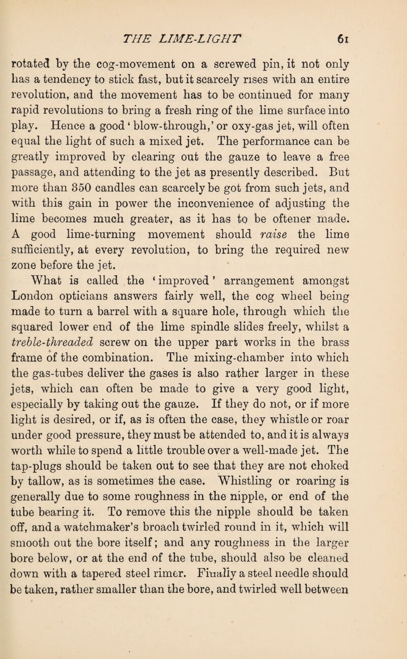 rotated by the cog-movement on a screwed pin, it not only has a tendency to stick fast, but it scarcely rises with an entire revolution, and the movement has to be continued for many rapid revolutions to bring a fresh ring of the lime surface into play. Hence a good ‘ blow-through,’ or oxy-gas jet, will often equal the light of such a mixed jet. The performance can be greatly improved by clearing out the gauze to leave a free passage, and attending to the jet as presently described. But more than 350 candles can scarcely be got from such jets, and with this gain in power the inconvenience of adjusting the lime becomes much greater, as it has to be oftener made. A good lime-turning movement should raise the lime sufficiently, at every revolution, to bring the required new zone before the jet. What is called the ‘ improved ’ arrangement amongst London opticians answers fairly well, the cog wheel being made to turn a barrel with a square hole, through which the squared lower end of the lime spindle slides freely, whilst a treble-threaded screw on the upper part works in the brass frame of the combination. The mixing-chamber into which the gas-tubes deliver the gases is also rather larger in these jets, which can often be made to give a very good light, especially by taking out the gauze. If they do not, or if more light is desired, or if, as is often the case, they whistle or roar under good pressure, they must be attended to, and it is always worth while to spend a little trouble over a well-made jet. The tap-plugs should be taken out to see that they are not choked by tallow, as is sometimes the case. Whistling or roaring is generally due to some roughness in the nipple, or end of the tube bearing it. To remove this the nipple should be taken off, and a watchmaker’s broach twirled round in it, which will smooth out the bore itself; and any roughness in the larger bore below, or at the end of the tube, should also be cleaned down with a tapered steel rimer. Finally a steel needle should be taken, rather smaller than the bore, and twirled well between