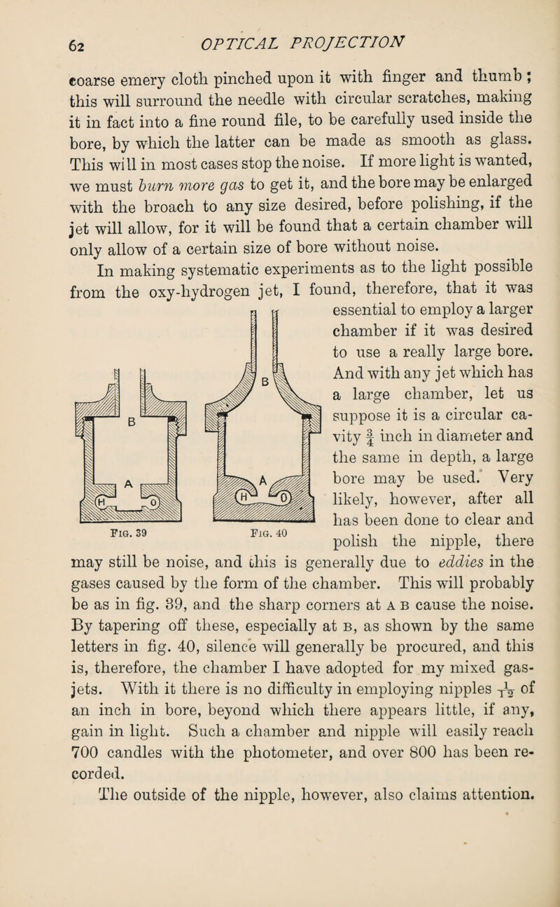 coarse emery cloth pinched upon it with finger and thumb \ this will surround the needle with circular scratches, making it in fact into a fine round file, to be carefully used inside the bore, by which the latter can be made as smooth as glass. This wi 11 in most cases stop the noise. If more light is wanted, we must bum more gas to get it, and the bore may be enlarged with the broach to any size desired, before polishing, if the jet will allow, for it will be found that a certain chamber will only allow of a certain size of bore without noise. In making systematic experiments as to the light possible from the oxy-hydrogen jet, I found, therefore, that it was essential to employ a larger chamber if it was desired to use a really large bore. And with any jet which has a large chamber, let us suppose it is a circular ca¬ vity | inch in diameter and the same in depth, a large bore may be used. Very likely, however, after all has been done to clear and polish the nipple, there may still be noise, and this is generally due to eddies in the gases caused by the form of the chamber. This will probably be as in fig. 89, and the sharp corners at a b cause the noise. By tapering off these, especially at b, as shown by the same letters in fig. 40, silence will generally be procured, and this is, therefore, the chamber I have adopted for my mixed gas- jets. With it there is no difficulty in employing nipples y1^ of an inch in bore, beyond which there appears little, if any, gain in light. Such a chamber and nipple will easily reach 700 candles with the photometer, and over 800 has been re¬ corded. The outside of the nipple, however, also claims attention.