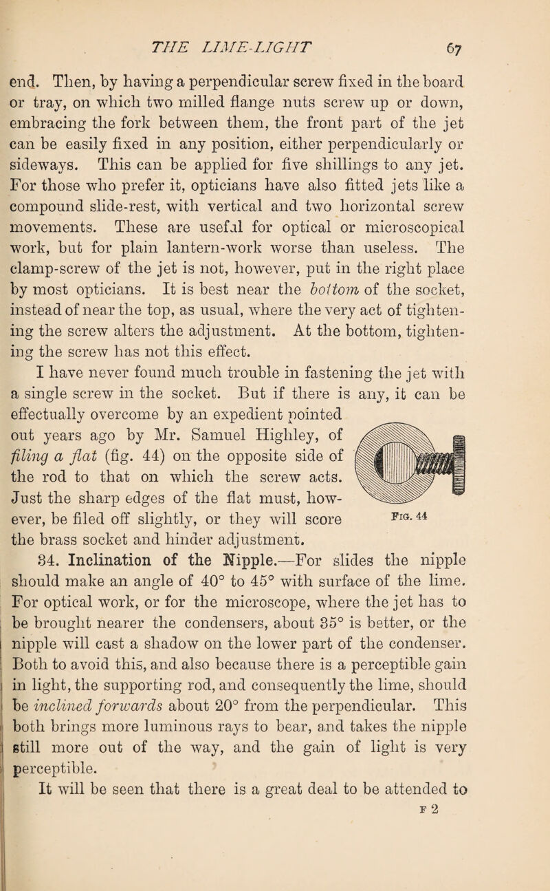 end. Then, by having a perpendicular screw fixed in the board or tray, on which two milled flange nuts screw up or down, embracing the fork between them, the front part of the jet can be easily fixed in any position, either perpendicularly or sideways. This can be applied for five shillings to any jet. For those who prefer it, opticians have also fitted jets like a compound slide-rest, with vertical and two horizontal screw movements. These are useful for optical or microscopical work, but for plain lantern-work worse than useless. The clamp-screw of the jet is not, however, put in the right place by most opticians. It is best near the bottom of the socket, instead of near the top, as usual, where the very act of tighten¬ ing the screw alters the adjustment. At the bottom, tighten¬ ing the screw has not this effect. I have never found much trouble in fastening the jet with a single screw in the socket. But if there is any, it can be effectually overcome by an expedient pointed out years ago by Mr. Samuel Highley, of filing a flat (fig. 44) on the opposite side of the rod to that on which the screw acts. Just the sharp edges of the flat must, how¬ ever, be filed off slightly, or they will score the brass socket and hinder adjustment;. 84. Inclination of the Nipple.—For slides the nipple should make an angle of 40° to 45° with surface of the lime. For optical work, or for the microscope, where the jet has to be brought nearer the condensers, about 35° is better, or the i nipple will cast a shadow on the lower part of the condenser. Both to avoid this, and also because there is a perceptible gain i in light, the supporting rod, and consequently the lime, should i be inclined forwards about 20° from the perpendicular. This both brings more luminous rays to bear, and takes the nipple :| still more out of the way, and the gain of light is very perceptible. It will be seen that there is a great deal to be attended to