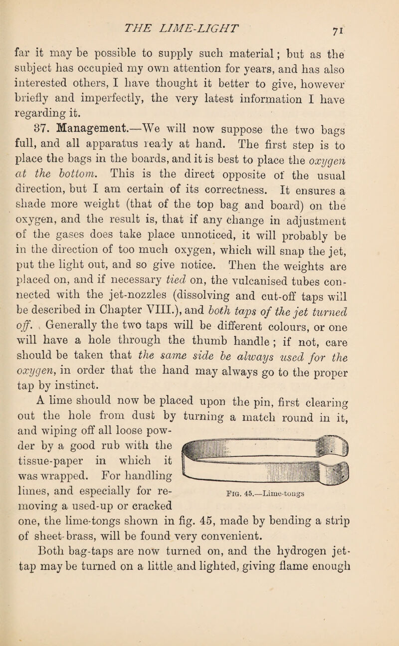 far it may be possible to supply such material; but as the subject has occupied my own attention for years, and has also interested others, I have thought it better to give, however briefly and imperfectly, the very latest information I have regarding it. 37. Management.—We will now suppose the two bags full, and all apparatus ready at hand. The first step is to place the bags in the boards, and it is best to place the oxygen at the bottom. This is the direct opposite of the usual direction, but I am certain of its correctness. It ensures a shade more weight (that of the top bag and board) on the oxygen, and the result is, that if any change in adjustment of the gases does take place unnoticed, it will probably be in the direction of too much oxygen, which will snap the jet, put the light out, and so give notice. Then the weights are placed on, and if necessary tied on, the vulcanised tubes con¬ nected with the jet-nozzles (dissolving and cut-off taps will be described in Chapter VIII.), and both taps of the jet turned off. Generally the two taps will be different colours, or one will have a hole through the thumb handle ; if not, care should be taken that the same side be ahvays used for the oxygen, in order that the hand may always go to the proper tap by instinct. A lime should now be placed upon the pin, first clearing out the hole from dust by turning a match round in it, and wiping off all loose pow¬ der by a good rub with the tissue-paper in which it was wrapped. For handling limes, and especially for re¬ moving a used-up or cracked one, the lime-tongs shown in fig. 45, made by bending a strip of sheet-brass, will be found very convenient. Both bag-taps are now turned on, and the hydrogen jet- tap maybe turned on a little and lighted, giving flame enough