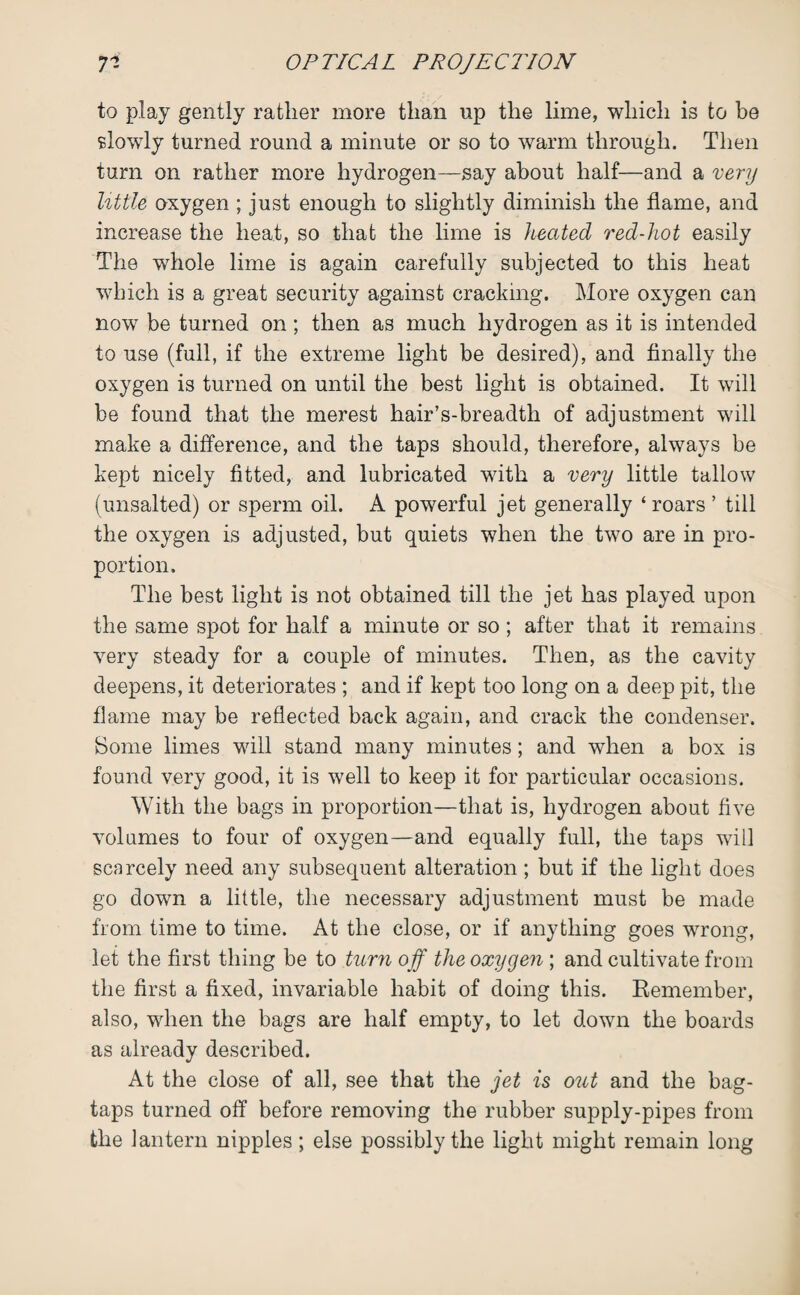 to play gently rather more than up the lime, which is to be slowly turned round a minute or so to warm through. Then turn on rather more hydrogen—say about half—and a very little oxygen ; just enough to slightly diminish the flame, and increase the heat, so that the lime is heated red-hot easily The whole lime is again carefully subjected to this heat which is a great security against cracking. More oxygen can now be turned on; then as much hydrogen as it is intended to use (full, if the extreme light be desired), and finally the oxygen is turned on until the best light is obtained. It will be found that the merest hair’s-breadth of adjustment will make a difference, and the taps should, therefore, always be kept nicely fitted, and lubricated with a very little tallow (unsalted) or sperm oil. A powerful jet generally ‘roars ’ till the oxygen is adjusted, but quiets when the two are in pro¬ portion. The best light is not obtained till the jet has played upon the same spot for half a minute or so ; after that it remains very steady for a couple of minutes. Then, as the cavity deepens, it deteriorates ; and if kept too long on a deep pit, the flame may be reflected back again, and crack the condenser. Borne limes will stand many minutes; and when a box is found very good, it is well to keep it for particular occasions. With the bags in proportion—that is, hydrogen about five volumes to four of oxygen—and equally full, the taps will scarcely need any subsequent alteration; but if the light does go down a little, the necessary adjustment must be made from time to time. At the close, or if anything goes wrong, let the first thing be to turn off the oxygen ; and cultivate from the first a fixed, invariable habit of doing this. Remember, also, when the bags are half empty, to let down the boards as already described. At the close of all, see that the jet is out and the bag- taps turned off before removing the rubber supply-pipes from the lantern nipples; else possibly the light might remain long