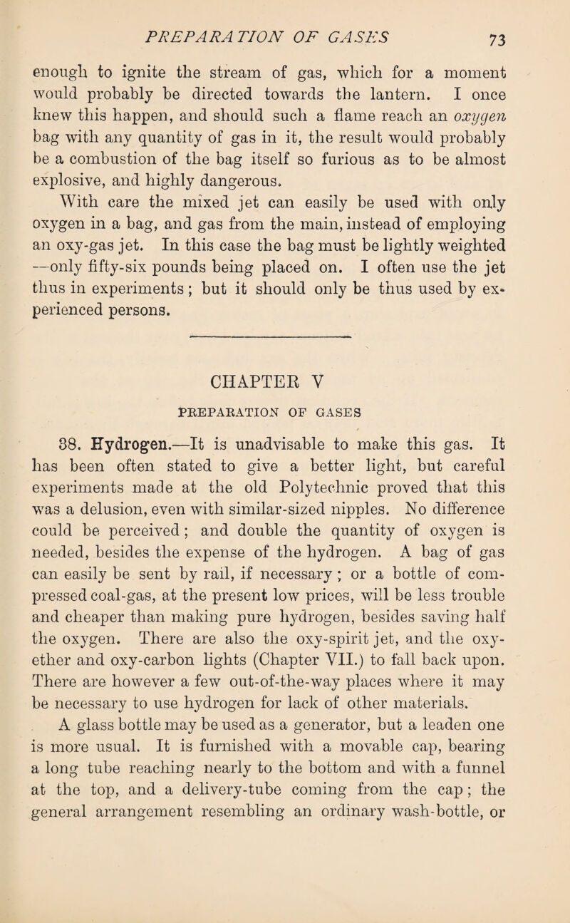 enough to ignite the stream of gas, which for a moment would probably be directed towards the lantern. I once knew this happen, and should such a flame reach an oxygen bag with any quantity of gas in it, the result would probably be a combustion of the bag itself so furious as to be almost explosive, and highly dangerous. With care the mixed jet can easily be used with only oxygen in a bag, and gas from the main, instead of employing an oxy-gas jet. In this case the bag must be lightly weighted —only fifty-six pounds being placed on. I often use the jet thus in experiments; but it should only be thus used by ex* perienced persons. CHAPTER Y PREPARATION OF GASES 38. Hydrogen.—It is unadvisable to make this gas. It has been often, stated to give a better light, but careful experiments made at the old Polytechnic proved that this was a delusion, even with similar-sized nipples. No difference could be perceived ; and double the quantity of oxygen is needed, besides the expense of the hydrogen. A bag of gas can easily be sent by rail, if necessary ; or a bottle of com¬ pressed coal-gas, at the present low prices, will be less trouble and cheaper than making pure hydrogen, besides saving half the oxygen. There are also the oxy-spirit jet, and the oxy- ether and oxy-carbon lights (Chapter VII.) to fall back upon. There are however a few out-of-the-way places where it may be necessary to use hydrogen for lack of other materials. A glass bottle may be used as a generator, but a leaden one is more usual. It is furnished with a movable cap, bearing a long tube reaching nearly to the bottom and with a funnel at the top, and a delivery-tube coming from the cap ; the general arrangement resembling an ordinary wash-bottle, or