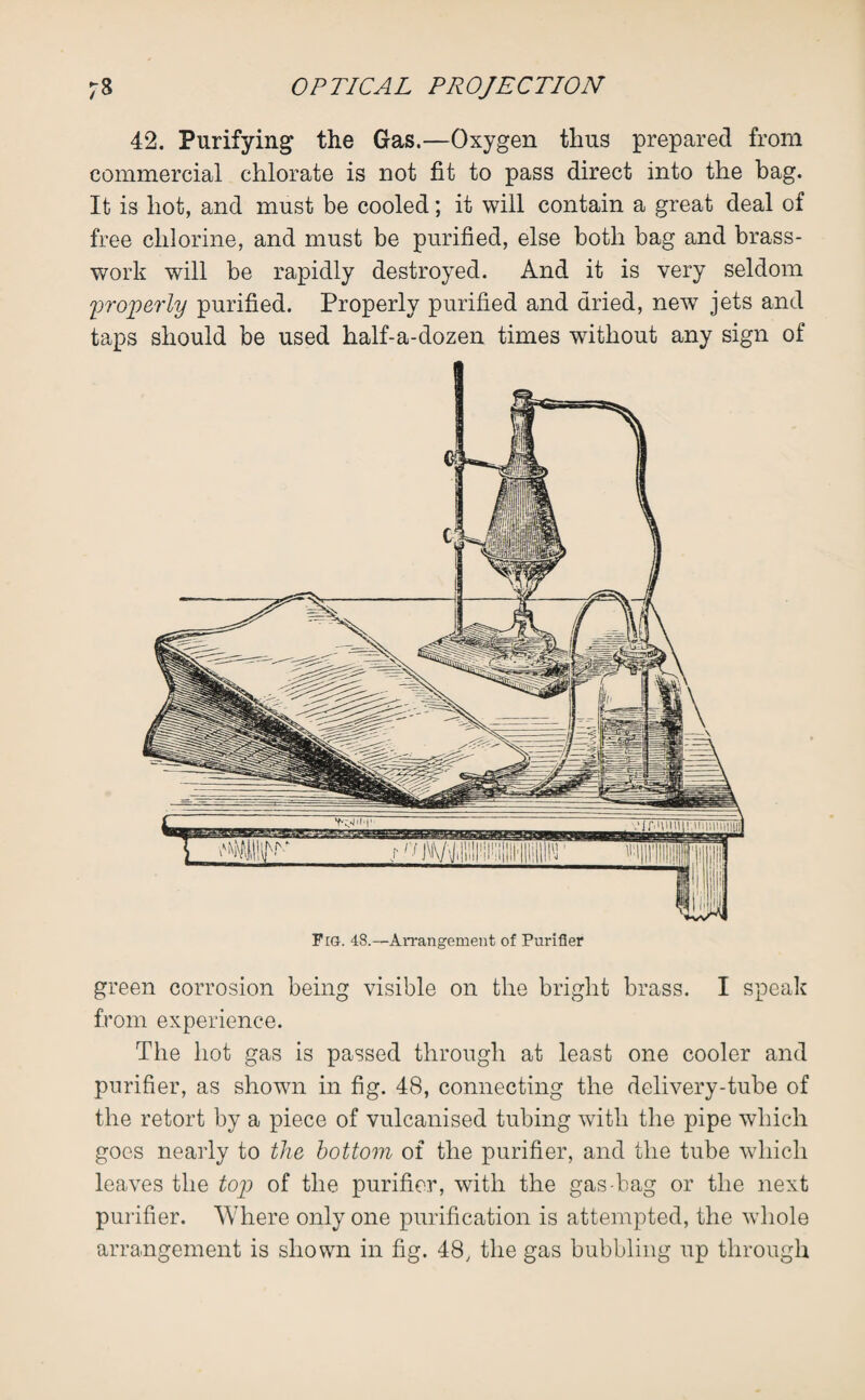 42. Purifying the Gas.—Oxygen thus prepared from commercial chlorate is not fit to pass direct into the bag. It is hot, and must be cooled; it will contain a great deal of free chlorine, and must be purified, else both bag and brass- work will be rapidly destroyed. And it is very seldom properly purified. Properly purified and dried, newT jets and taps should be used half-a-dozen times without any sign of Fig. 48.—Arrangement of Purifier green corrosion being visible on the bright brass. I speak from experience. The hot gas is passed through at least one cooler and purifier, as shown in fig. 48, connecting the delivery-tube of the retort by a piece of vulcanised tubing with the pipe which goes nearly to the bottom of the purifier, and the tube which leaves the top of the purifier, with the gas-bag or the next purifier. Where only one purification is attempted, the whole arrangement is shown in fig. 48, the gas bubbling up through