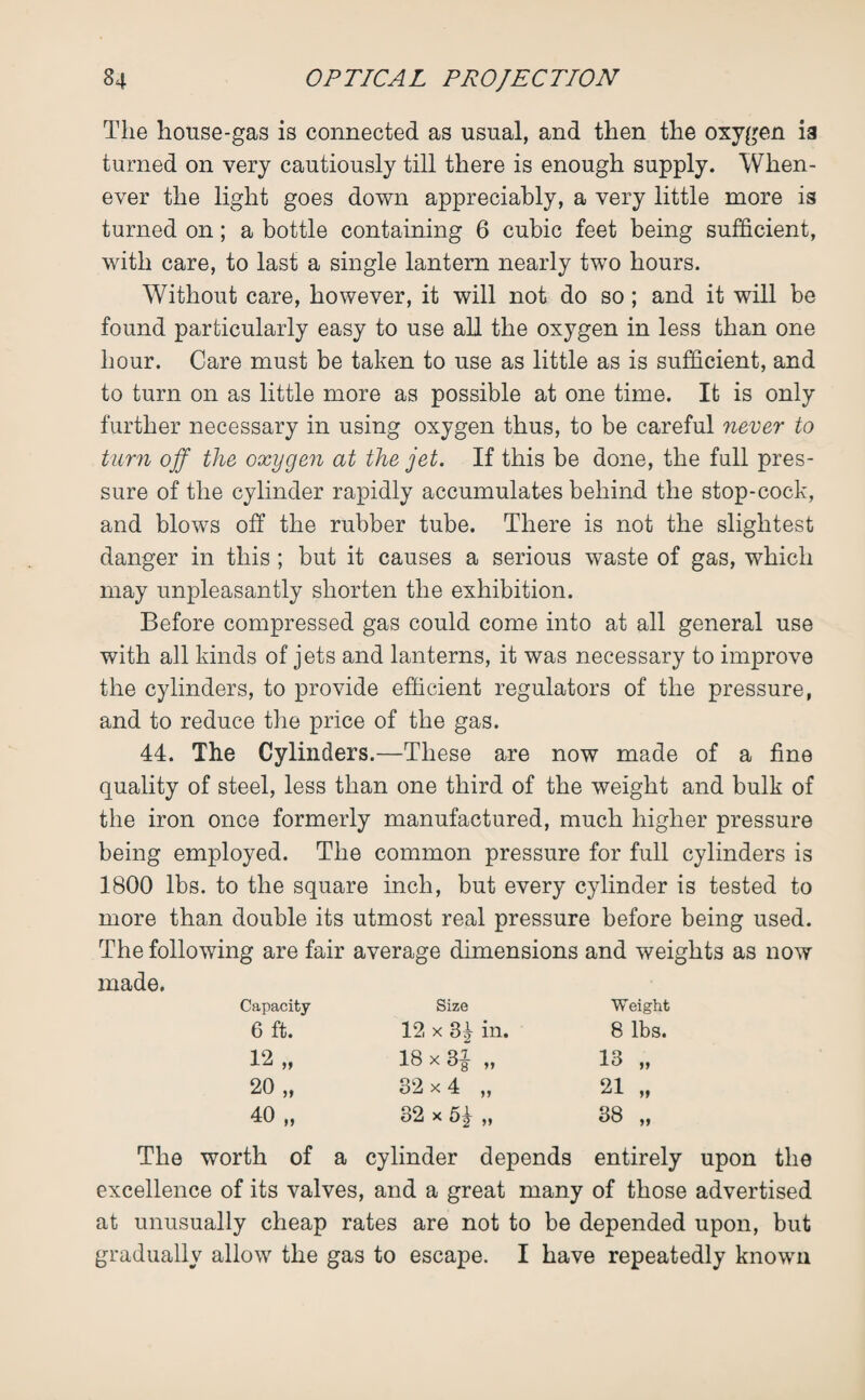 The house-gas is connected as usual, and then the oxygen ia turned on very cautiously till there is enough supply. When¬ ever the light goes down appreciably, a very little more is turned on; a bottle containing 6 cubic feet being sufficient, with care, to last a single lantern nearly two hours. Without care, however, it will not do so; and it will be found particularly easy to use all the oxygen in less than one hour. Care must be taken to use as little as is sufficient, and to turn on as little more as possible at one time. It is only further necessary in using oxygen thus, to be careful never to turn off the oxygen at the jet. If this be done, the full pres¬ sure of the cylinder rapidly accumulates behind the stop-cock, and blows off the rubber tube. There is not the slightest danger in this ; but it causes a serious waste of gas, which may unpleasantly shorten the exhibition. Before compressed gas could come into at all general use with all kinds of jets and lanterns, it was necessary to improve the cylinders, to provide efficient regulators of the pressure, and to reduce the price of the gas. 44. The Cylinders.—These are now made of a fine quality of steel, less than one third of the weight and bulk of the iron once formerly manufactured, much higher pressure being employed. The common pressure for full cylinders is 1800 lbs. to the square inch, but every cylinder is tested to more than double its utmost real pressure before being used. The following are fair average dimensions and weights as now made. Capacity Size Weight 6 ft. 12 x 34 in. 8 lbs. 12 „ 18 x 3| „ 13 „ 20 „ 32x4 „ 21 „ 40 „ 32 x 5j „ 00 CO The worth of a cylinder depends entirely upon the excellence of its valves, and a great many of those advertised at unusually cheap rates are not to be depended upon, but gradually allow the gas to escape. I have repeatedly known