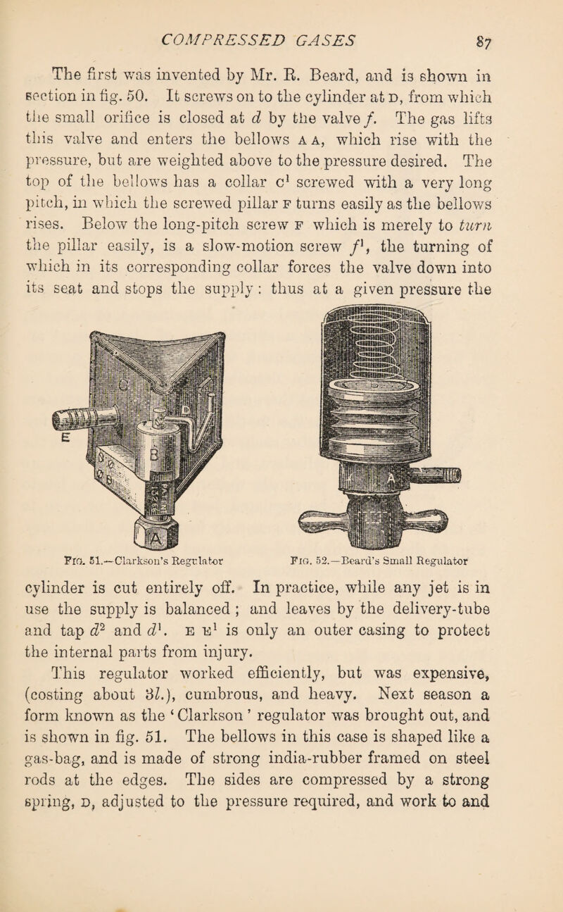 The first was invented by Mr. B, Beard, and is shown in section in fig. 50. It screws on to the cylinder at d, from which the small orifice is closed at d by the valve /. The gas lifts this valve and enters the bellows a a, which rise with the pressure, but are weighted above to the pressure desired. The top of the bellows has a collar c1 screwed with a very long pitch, in which the screwed pillar f turns easily as the bellows rises. Below the long-pitch screw f which is merely to turn the pillar easily, is a slow-motion screw f1, the turning of which in its corresponding collar forces the valve down into its seat and stops the supply: thus at a given pressure the cylinder is cut entirely off. In practice, while any jet is in use the supply is balanced ; and leaves by the delivery-tube and tap d2 and d]. e e1 is only an outer casing to protect the internal parts from injury. This regulator worked efficiently, but was expensive, (costing about 3Z.), cumbrous, and heavy. Next season a form known as the ‘ Clarkson ’ regulator was brought out, and is shown in fig. 51. The bellows in this case is shaped like a gas-bag, and is made of strong india-rubber framed on steel rods at the edges. The sides are compressed by a strong spring, d, adjusted to the pressure required, and work to and