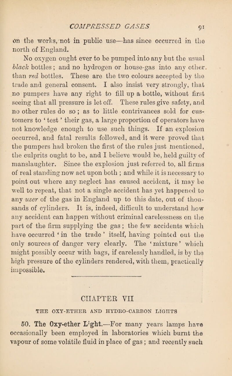 9* on the works, not in public use—has since occurred in the north of England. No oxygen ought ever to be pumped into any but the usual black bottles; and no hydrogen or house-gas into any other, than red bottles. These are the two colours accepted by the trade and general consent. I also insist very strongly, that no pumpers have any right to fill up a bottle, without first seeing that all pressure is let off. These rules give safety, and no other rules do so ; as to little contrivances sold for cus¬ tomers to ‘ test ’ their gas, a large proportion of operators have not knowledge enough to use such things. If an explosion occurred, and fatal results followed, and it were proved that the pumpers had broken the first of the rules just mentioned, the culprits ought to be, and I believe would be, held guilty of manslaughter. Since the explosion just referred to, all firms of real standing now act upon both ; and while it is necessary to point out where any neglect has caused accident, it ma.y be well to repeat, that not a single accident has yet happened to any user of the gas in England up to this date, out of thou¬ sands of cylinders. It is, indeed, difficult to understand how any accident can happen without criminal carelessness on the part of the firm supplying the gas ; the few accidents which have occurred ‘ in the trade ’ itself, having pointed out the only sources of danger very clearly. The ‘ mixture ’ which might possibly occur with bags, if carelessly handled, is by the high pressure of the cylinders rendered, with them, practically impossible. CHAPTER VII THE OXY-ETHER AND HYDRO-CARBON LIGHTS 50. The Oxy-ether Light.—For many years lamps have occasionally been employed in laboratories which burnt the vapour of some volatile fluid in place of gas ; and recently such