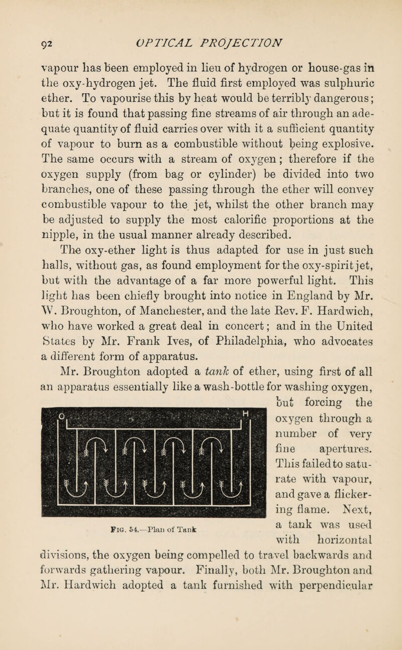 vapour lias been employed in lieu of hydrogen or house-gas in the oxy-hydrogen jet. The fluid first employed was sulphuric ether. To vapourise this by heat would be terribl}' dangerous; but it is found that passing fine streams of air through an ade¬ quate quantity of fluid carries over with it a sufficient quantity of vapour to burn as a combustible without being explosive. The same occurs with a stream of oxygen; therefore if the oxygen supply (from bag or cylinder) be divided into two branches, one of these passing through the ether will convey combustible vapour to the jet, whilst the other branch may be adjusted to supply the most calorific proportions at the nipple, in the usual manner already described. The oxy-ether light is thus adapted for use in just such halls, without gas, as found employment for the oxy-spirit jet, but with the advantage of a far more powerful light. This light has been chiefly brought into notice in England by Mr. W. Broughton, of Manchester, and the late Rev. F. Hardwich, who have worked a great deal in concert; and in the United States by Mr. Frank Ives, of Philadelphia, who advocates a different form of apparatus. Mr. Broughton adopted a tank of ether, using first of all an apparatus essentially like a wash-bottle for washing oxygen, but forcing the oxygen through a number of very «/ fine apertures. This failed to satu¬ rate with vapour, and gave a flicker¬ ing flame. Next, a tank was used with horizontal divisions, the oxygen being compelled to travel backwards and forwards gathering vapour. Finally, both Mr. Broughton and Mr. Hardwich adopted a tank furnished with perpendicular Fig. 54.—Plan of Tank