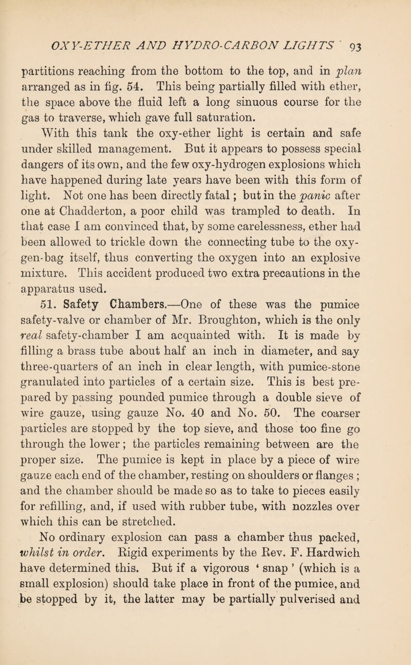 partitions reaching from the bottom to the top, and in plan arranged as in fig. 54. This being partially filled with ether, the space above the fluid left a long sinuous course for the gas to traverse, which gave full saturation. With this tank the oxy-ether light is certain and safe under skilled management. But it appears to possess special dangers of its own, and the few oxy-hydrogen explosions which have happened during late years have been with this form of light. Not one has been directly fatal; but in the panic after one at Chadderton, a poor child was trampled to death. In that case I am convinced that, by some carelessness, ether had been allowed to trickle down the connecting tube to the oxy¬ gen-bag itself, thus converting the oxygen into an explosive mixture. This accident produced two extra precautions in the apparatus used. 51. Safety Chambers.—One of these was the pumice safety-valve or chamber of Mr. Broughton, which is the only real safety-chamber I am acquainted with. It is made by filling a brass tube about half an inch in diameter, and say three-quarters of an inch in clear length, with pumice-stone granulated into particles of a certain size. This is best pre¬ pared by passing pounded pumice through a double sieve of wire gauze, using gauze No. 40 and No. 50. The coarser particles are stopped by the top sieve, and those too fine go through the lower; the particles remaining between are the proper size. The pumice is kept in place by a piece of wire gauze each end of the chamber, resting on shoulders or flanges ; and the chamber should be made so as to take to pieces easily for refilling, and, if used with rubber tube, with nozzles over which this can be stretched. No ordinary explosion can pass a chamber thus packed, whilst in order. Rigid experiments by the Rev. F. Hardwich have determined this. But if a vigorous ‘ snap ’ (which is a small explosion) should take place in front of the pumice, and be stopped by it, the latter may be partially pulverised and