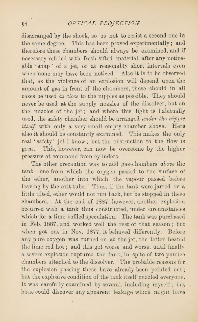 disarranged by the shock, so as not to resist a second one in the same degree. This has been proved experimentally ; and therefore these chambers should always be examined, and if necessary refilled with fresh-sifted material, after any notice¬ able ‘ snap ’ of a jet, or at reasonably short intervals even when none may have been noticed. Also it is to be observed that, as the violence of an explosion will depend upon the amount of gas in front of the chambers, these should in all cases be used as close to the nipples as possible. They should never be used at the supply nozzles of the dissolver, but on the nozzles of the jet; and where this light is habitually used, the safety chamber should be arranged under the nipple itself, with only a very small empty chamber above. Here also it should be constantly examined. This makes the only real ‘ safety ’ jet I know; but the obstruction to the flow is great. This, however, can now be overcome by the higher pressure at command from cylinders. The other precaution w7as to add gas-chambers above the tank—one from which the oxygen passed to the surface of the ether, another into which the vapour passed before leaving by the exit-tube. Thus, if the tank were jarred or a little tilted, ether would not run back, but be stopped in these chambers. At the end of 1887, however, another explosion occurred with a tank thus constructed, under circumstances which for a time baffled speculation. The tank was purchased in Feb. 1887, and worked well the rest of that season; but when' got out in Nov. 1877, it behaved differently. Before any pure oxygen was turned on at the jet, the latter heated the lime red hot ; and this got worse and worse, until finally a severe explosion ruptured the tank, in spite of two pumice chambers attached to the dissolver. The probable reasons for the explosion passing these have already been pointed out; but the explosive condition of the tank itself puzzled everyone. It was carefully examined by several, including myself; but none could discover any apparent leakage which might have