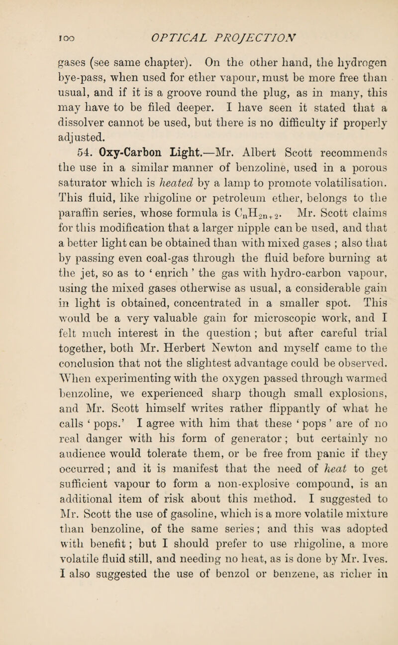 gases (see same chapter). On the other hand, the hydrogen bye-pass, when used for ether vapour, must be more free than usual, and if it is a groove round the plug, as in many, this may have to be filed deeper. I have seen it stated that a dissolver cannot be used, but there is no difficulty if properly adjusted. 54. Oxy-Carbon Light.—Mr. Albert Scott recommends the use in a similar manner of benzoline, used in a porous saturator which is heated by a lamp to promote volatilisation. This fluid, like rhigoline or petroleum ether, belongs to the paraffin series, whose formula is CnH2n+2. Mr. Scott claims for this modification that a larger nipple can be used, and that a better light can be obtained than with mixed gases ; also that by passing even coal-gas through the fluid before burning at the jet, so as to ‘ enrich ’ the gas with hydro-carbon vapour, using the mixed gases otherwise as usual, a considerable gain in light is obtained, concentrated in a smaller spot. This •would be a very valuable gain for microscopic work, and I felt much interest in the question ; but after careful trial together, both Mr. Herbert Newdon and myself came to the conclusion that not the slightest advantage could be observed. When experimenting with the oxygen passed through warmed benzoline, we experienced sharp though small explosions, and Mr. Scott himself writes rather flippantly of what he calls ‘pops.’ I agree with him that these ‘pops’ are of no real danger with his form of generator ; but certainly no audience would tolerate them, or be free from panic if they occurred; and it is manifest that the need of heat to get sufficient vapour to form a non-explosive compound, is an additional item of risk about this method. I suggested to Mr. Scott the use of gasoline, which is a more volatile mixture than benzoline, of the same series; and this was adopted with benefit; but I should prefer to use rhigoline, a more volatile fluid still, and needing no heat, as is done by Mr. Ives.